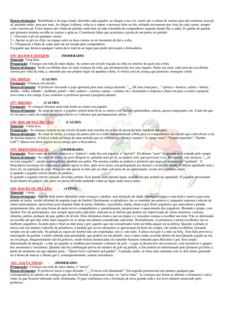 Desenvolvimento: Semelhante a do jogo citado, devendo cada jogador, ao chegar a sua vez, correr até a coluna de varetas para daí continuar num pé
só, pulando todas, uma por uma. Ao chegar à última, volta-se e repete o percurso feito na ida, soltando novamente por cima de cada vareta, sempre
com o mesmo pé. Corre depois até a linha de partida, onde bate na mão estendida do companheiro seguinte dando-lhe a saída. O capitão do partido
que primeiro termina recolhe as varetas a agita-as. Constituem faltas que acarretam a perda de um ponto no partido:
1 – Encostar o pé em qualquer vareta;
2 – Apoiar os pés no chão, no espaço entre as duas varetas ou no momento de dar a volta;
3 – Ultrapassar a linha de saída antes de ser tocado pelo companheiro.
O jogador que desloca qualquer vareta deve repô-la no lugar para poder prosseguir a brincadeira.

155) RATOS E QUEIJOS:              - (MODERADO)
Material: Uma bola
Preparação: Crianças em roda de mãos dadas. Ao centro um círculo traçado no chão no interior do qual está a bola.
Desenvolvimento: Serão escolhidas duas ou mais crianças da roda, que permanecerão nos seus lugares. Dado um sinal, cada uma das escolhidas
correrá por volta da roda, e, entrando por seu próprio lugar irá apanhar a bola. A vitória será da criança que primeiro conseguir a bola.

156) RIMAS: -           (CALMO)
Formação: Crianças em círculo.
Desenvolvimento: O professor iniciando o jogo apontará para uma criança dizendo: “__ Dê uma rima para....” (peteca – boneca; cadeia – baleia;
abelha – telha; telhado – molhado; pastel – mel; cadeira – carteira; caneta – corneta, etc.) Acertando a resposta o aluno irá para o centro e proporá
nova rima a um colega. Caso contrário o professor passará a pergunta adiante.

157) RISADA:         -   (CALMO)
Formação: As crianças formam uma roda tendo ao centro um jogador.
Desenvolvimento: Ao sinal de início, o jogador central tenta levar os outros a rir fazendo gatimonhas, caretas, passos engraçados, etc. Cada um que
rir vai para o meio da roda e passa a auxiliá-lo os 3 últimos que permanecerem sérios.

158) ROLAR NO CÍRCULO:             - (CALMO)
Material: 1 bola leve.
Preparação: As crianças sentam-se em círculo ficando uma sozinha no centro de posse da bola (também sentada).
Desenvolvimento: Ao sinal de início, a criança do centro põe-se a rolar ordenadamente a bola para os companheiros do círculo que a devolvem a ela
da mesma maneira. A bola é rolada no ritmo de uma melodia que as crianças escolhem e cantam (“A canoa virou”; “Vamos maninha”; “Samba
Lelê”). Quem erra deve sugerir nova cantiga para a brincadeira.

159) REINO DOS SACIS:             -    (MODERADO)
Formação: Num canto do terreno, marca-se o "palácio", onde fica um jogador, o "saci-rei". Os demais "sacis" dispersam-se à vontade pelo campo.
Desenvolvimento: Ao sinal de início, os sacis dirigem-se, pulando num pé só, ao palácio real, para provocar o rei. De repente, este anuncia: "__O
rei está zangado!", saindo a persegui-los, também aos pulos. Ele mesmo conduz ao palácio o primeiro que pega e o nomeia seu "ajudante". A
brincadeira recomeça tal como antes, saindo agora os dois, após novo aviso, em perseguição aos demais e assim por diante. O último apanhado será o
novo rei, na repetição do jogo. Ninguém ode apoiar os dois pés no chão, sob pena de ser aprisionado, exceto nos seguintes casos:
a) quando o jogador estiver dentro do palácio;
b) quando o jogador estiver cansado, devendo, porém, ficar parado num mesmo lugar, ocasião em que poderá ser apanhado. O jogador aprisionado
ficará dentro do palácio, até outro ser preso, só então podendo voltar ao lugar onde estava antes.

160) RACHA OU PELADA:              -    (ATIVO)
Material: 1 bola.
Desenvolvimento: Jogo de bola muito difundido entre crianças e adultos, sem distinção de idade. Qualquer espaço e uma bola é motivo para uma
pelada ou racha, versão informal do popular jogo de futebol. Geralmente os peladeiros vão se reunindo aos poucos e, enquanto esperam a adesão de
outros participantes, aproveitam para disputar linha de passe, bobinho, cascudinho, dupla, chute-a-gol. Estes jogadores que antecedem a pelada
propriamente dita, são uma forma de atrair novos companheiros e, paralelamente, proporcionar o aquecimento dos jogadores. Reunido o grupo, com
número fixo de participantes, mas sempre igual para cada lado, marcam-se as balizas que podem ser improvisada de várias maneiras: camisas,
chinelos, pedras, pedaços de pau, galhos de árvore. Dois elementos tiram o par-ou-ímpar e o vencedor começa a escolher seu time. Vão se alternando
na escolha até que não sobre mais ninguém ou se atinja um número considerado suficiente. Normalmente, os primeiros a serem escolhidos são os
melhores jogadores, ficando para o final ou indo para o gol, aqueles que são considerados ruins na linha-ataque ou na defesa. Quando a pelada se
inicia com um número reduzido de peladeiros, à medida que novos elementos se aproximam da beira do campo, vão sendo escolhidos, entrando
sempre um de cada lado. Na pelada as regras do futebol não são respeitadas, isto é, vale tudo. A única exceção é a mão na bola. Esta falta provoca a
interrupção da partida. è então cobrada uma penalidade, que poderá ser um pênalti, caso o lance tenha ocorrido dentro da área.Quando jogada na rua
ou em praças, frequentemente não há goleiros, sendo balizas demarcadas em tamanho bastante reduzido para dificultar o gol. Sem tempo
determinado de duração - a não ser quando se combina previamente o número de gols - o jogo se desenvolve até escurecer, com incentivos e apupos
dos assistentes e torcedores. Quando não há combinação prévia do número de gols da partida, o fim poderá ser determinado pelo primeiro gol feito a
partir do momento em que alguém grita: - “Quem fizer o primeiro gol ganha!". A pelada, então, se torna mais animada com os dois times querendo
ter a honra de marcar o último gol e, consequentemente, saírem vencedores.

.161) SALVA VIDAS:         -   (MODERADO)
Preparação: Crianças em roda de mãos dadas, o “navio”.
Desenvolvimento: O professor inicia o jogo dizendo: “__ O navio está afundando”. Em seguida pronunciará um número qualquer que
corresponderá ao número de crianças que deverão formar as pequenas rodas, os “salva-vidas”. As crianças que forem as últimas a formarem o salva
vidas ou que ficarem sobrando serão eliminadas. O jogo continuará com a formação de nova grande roda e um novo número anunciado pelo
professor.
 