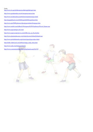 Links:
http://www.fe.usp.br/laboratorios/labrimp/labrimp1.htm

http://www.guiademidia.com.br/sitesparacriancas.htm

http://www.terrabrasileira.net/folclore/manifesto/jogos.html

http://jangadabrasil.com.br/bibliografia/bibliografiamo.htm

http://www.prof2000.pt/users/cfpoa/jogosinfantis/listajogos.htm

http://www.mobil.com.br/Brazil-Portuguese/LCW/Audiences/Travel_Games.asp

http://www.jogosantigos.clic3.net/

http://www.jogoscooperativos.com.br/Revista_na_Escola.htm

http://www.planetaeducacao.com.br/professores/infantil/infantil.asp

http://www.portaldafamilia.org/sclazer/jogos/jogossalao.shtml

http://ifolk.vilabol.uol.com.br/brinc/mapa_todas_brinc.htm

http://www.indi.com.br/preescola.htm

http://www.construirnoticias.com.br/asp/materia.asp?id=343
 