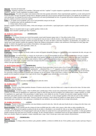 Material: Uma bola de basket-ball
Formação: Jogadores separados em 2 partidos. Cada grupo terá dois “capitães” os quais ocuparão os quadrados no campo adversário. Os demais
jogadores “guardas” ficarão espalhados no próprio campo.
Desenvolvimento: No centro do campo o juiz atirará a bola entre dois guardas adversários. Estes experimentarão apanhá-la, ou não sendo possível,
tocá-la de modo com que um partido consiga fazê-lo. Qualquer guarda que estiver da posse da bola deverá jogá-la a um capitão de seu partido ou a
outro guarda que, em situação favorável, possa arremessá-la com maior probabilidade de êxito. Os guardas adversários tentaram interceptar a bola
para ato contínuo, enviá-la a um de seus capitães.
Faltas: 1 - O capitão sair do quadrado, pois a ele só será permitido avançar um dos pés.
       2 - O guarda entrar num dos quadrados do canto
       3 – Correr tendo a bola na mão.
Quando o jogador cometer uma destas faltas, a bola será entregue a um adversário, o qual jogará para o capitão sem que o grupo contrário possa
interferir.
Pontos: Marca-se um ponto toda vez que o capitão apanhar a bola no alto
Vitória: Será vencedor o partido que fizer 15 pontos.

30) BARATA ASSUSTADA:              -    (MODERADO)
Material: Uma bola
Preparação: As crianças formam um círculo bem grande conservando bastante espaço entre si. Uma delas recebe a bola.
Desenvolvimento: Ao sinal de início, a bola vai ser passada de uma em uma à volta do círculo, o mais depressa possível, sem faltar ninguém. A
certo apito ela é mandada na direção contrária sem perda de tempo. Os sinais são dados a intervalos irregulares, ora demorados, ora seguidos com
rapidez para exigir atenção contínua dos jogadores. Quem não obedecer prontamente a ordem e não arremessar a bola depois do sinal, paga uma
prenda. A vitória é dos jogadores que termina a brincadeira e não pagam prendas.
Prendas: Imitar um bicho, pular agachado, cantar, etc.

31) BORRACHINHA:              -    (CALMO)
Material: Uma borrachinha pequena
Preparação: Crianças sentadas em círculo, tendo ao centro um jogador destacado. Entrega-se a borrachinha a um componente da roda, sem que o do
meio perceba.
Desenvolvimento: Ao sinal de início, as crianças do círculo põe-se a passar a borrachinha de mão em mão procurando fazer com que o jogador
destacado não perceba que a tem. A um sinal dele todos ficam quietos, cabendo ao do centro adivinhar quem a tinha nas mãos para a brincadeira
recomeçar. No caso contrário, tem direito a mais tentativa, finda as quais a borrachinha recomeça a ser passada, para que ele tente novamente
localizá-la. Se, ainda assim, o jogador central não consegue descobri-la paga uma prenda e cede seu lugar a outro. Esgotado o tempo previsto, a
vitória é dos que não pagaram prendas.

32) BATATINHA FRITA:              - (MODERADO)
Formação: Traça-se no chão uma linha de partida. Os jogadores ficam numa linha e um de costas a 8 ou 10 metros de distância.
Desenvolvimento: O jogador destacado diz rapidamente: “__Batatinha Frita, 1, 2, 3”, enquanto os outros avançam como podem , andando ou
correndo para alcançar o jogador em destaque. Ao dizer 3 ele se volta para os companheiros que devem parar sem que o 1º os veja em movimento.
Faz retroceder a linha de partida os jogadores que consegue ver em movimento. Volta-se de costas e começa o jogo novamente. O jogo termina
quando um dos jogadores consegue tocar o que está de costas. Este ganha o jogo cabendo-lhe a vez de contar.

33) BAILARINO:      -    (CALMO)
Material: Uma vassoura.
Desenvolvimento: Dançar com uma vassoura, ao som do canto dos outros.

34) BARRA BOLA:            - (ATIVO)
Material: Uma bola
Formação: Traçam-se duas linhas paralelas distantes 10 metros uma da outra. Atrás das linhas será o campo de cada um dos times. Os times terão
um número igual de crianças.
Desenvolvimento: Ao iniciar o jogo, o time escolhido para a partida pega a bola e um de seus componentes arremessa com violência para o campo
contrário. Se a bola não for apanhada no ar, aquela que a pega no chão terá que devolvê-la também com violência para o campo contrário; se a bola
for apanhada no ar, aquele que o fizer passará para o campo oposto, como espião do seu time. O espião deve procurar sempre apanhar a bola do
adversário, para poder passá-la as mãos de um dos componentes de sua turma. E, se este conseguir apanhar a bola antes de cair no chão, também
passará para o campo contrário como espião. Vencerá o time que conseguir o maior número de espiões no campo oposto (se houver tempo
determinado para a partida) ou o time que passar a totalidade de seus membros, no caso da partida não ter tempo determinado.

35) BARRA MANTEIGA:              - (ATIVO)
Formação: Traçam-se duas linhas paralelas com uma distância razoável entre elas. Atrás de cada uma ficarão de pé as crianças dos dois times com
um número igual de componentes.
Desenvolvimento: Dada a partida uma das crianças do time escolhido para dar a saída, corre e passa a mão sobre as mãos estendidas dos
“inimigos”. De repente dá um tapinha na palma da mão de um deles (o desafiado) e sai correndo de volta ao seu lugar. O desafiado deverá sair
correndo atrás do desafiante. Se conseguir pegá-lo antes que ele atinja seu campo levá-lo-á como prisioneiro para o seu partido, e o time que perder o
jogador nomeará outro para fazer novo desafio ao inimigo. Se não conseguir pegá-lo, o desafiante ficará em seu lugar enquanto ao desafiado caberá
fazer novo desafio. Depois de esgotado o tempo estipulado para o jogo, vence a turma que contar maior número de prisioneiros.

36) BAMBOLÊ: -         (MODERADO)
Material: 1 bambolê
Desenvolvimento: A criança coloca na cintura e gira, girando, também, a cintura no embalo do aro. Com a prática, passa-se para o pescoço, braços e
pernas.
 