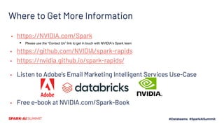 Where to Get More Information
▪ https://NVIDIA.com/Spark
▪ Please use the “Contact Us” link to get in touch with NVIDIA’s Spark team
▪ https://github.com/NVIDIA/spark-rapids
▪ https://nvidia.github.io/spark-rapids/
▪ Listen to Adobe’s Email Marketing Intelligent Services Use-Case
▪ Free e-book at NVIDIA.com/Spark-Book
 