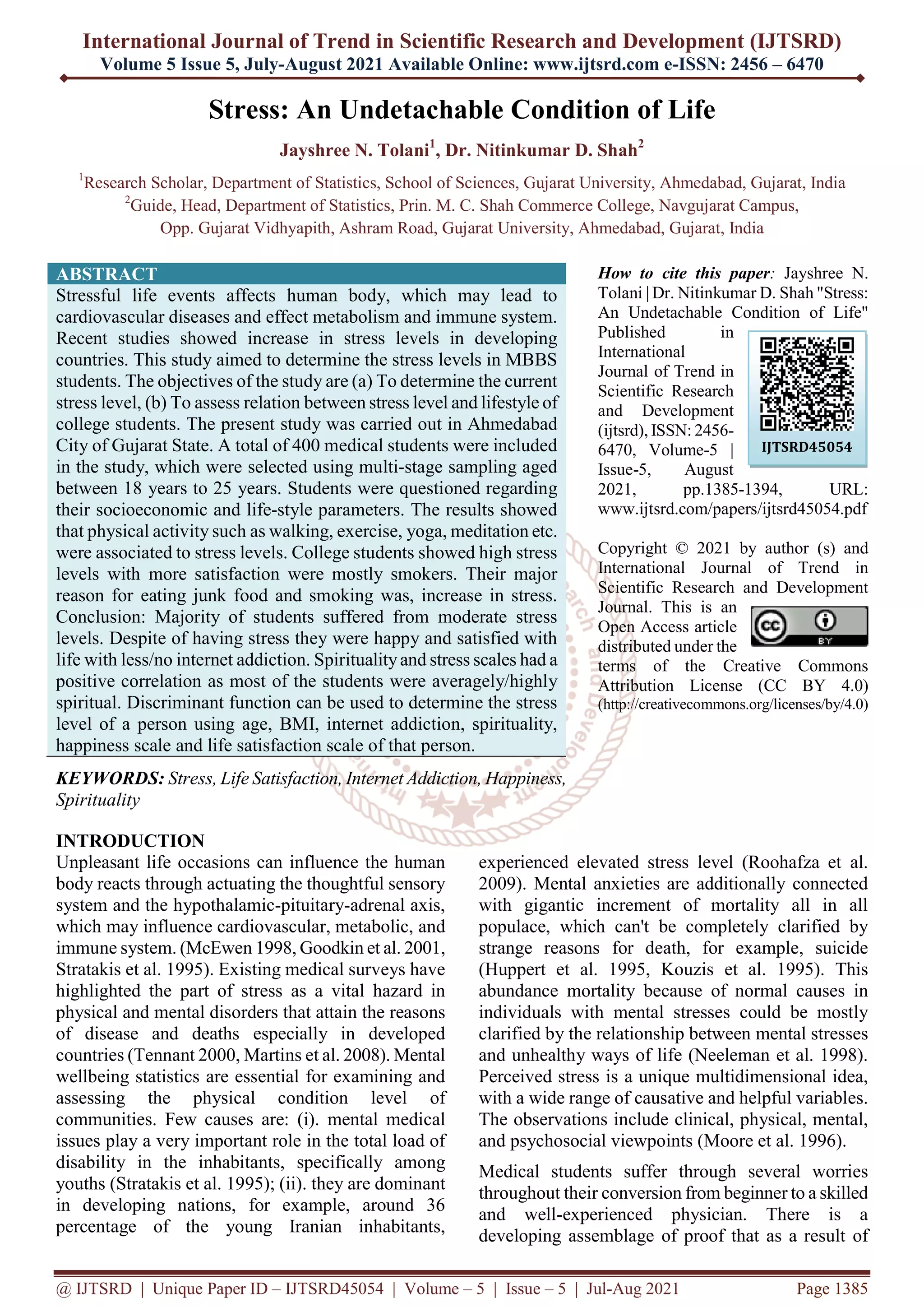 International Journal of Trend in Scientific Research and Development (IJTSRD)
Volume 5 Issue 5, July-August 2021 Available Online: www.ijtsrd.com e-ISSN: 2456 – 6470
@ IJTSRD | Unique Paper ID – IJTSRD45054 | Volume – 5 | Issue – 5 | Jul-Aug 2021 Page 1385
Stress: An Undetachable Condition of Life
Jayshree N. Tolani1
, Dr. Nitinkumar D. Shah2
1
Research Scholar, Department of Statistics, School of Sciences, Gujarat University, Ahmedabad, Gujarat, India
2
Guide, Head, Department of Statistics, Prin. M. C. Shah Commerce College, Navgujarat Campus,
Opp. Gujarat Vidhyapith, Ashram Road, Gujarat University, Ahmedabad, Gujarat, India
ABSTRACT
Stressful life events affects human body, which may lead to
cardiovascular diseases and effect metabolism and immune system.
Recent studies showed increase in stress levels in developing
countries. This study aimed to determine the stress levels in MBBS
students. The objectives of the study are (a) To determine the current
stress level, (b) To assess relation between stress level and lifestyle of
college students. The present study was carried out in Ahmedabad
City of Gujarat State. A total of 400 medical students were included
in the study, which were selected using multi-stage sampling aged
between 18 years to 25 years. Students were questioned regarding
their socioeconomic and life-style parameters. The results showed
that physical activity such as walking, exercise, yoga, meditation etc.
were associated to stress levels. College students showed high stress
levels with more satisfaction were mostly smokers. Their major
reason for eating junk food and smoking was, increase in stress.
Conclusion: Majority of students suffered from moderate stress
levels. Despite of having stress they were happy and satisfied with
life with less/no internet addiction. Spiritualityand stress scales had a
positive correlation as most of the students were averagely/highly
spiritual. Discriminant function can be used to determine the stress
level of a person using age, BMI, internet addiction, spirituality,
happiness scale and life satisfaction scale of that person.
KEYWORDS: Stress, Life Satisfaction, Internet Addiction, Happiness,
Spirituality
How to cite this paper: Jayshree N.
Tolani | Dr. Nitinkumar D. Shah "Stress:
An Undetachable Condition of Life"
Published in
International
Journal of Trend in
Scientific Research
and Development
(ijtsrd), ISSN: 2456-
6470, Volume-5 |
Issue-5, August
2021, pp.1385-1394, URL:
www.ijtsrd.com/papers/ijtsrd45054.pdf
Copyright © 2021 by author (s) and
International Journal of Trend in
Scientific Research and Development
Journal. This is an
Open Access article
distributed under the
terms of the Creative Commons
Attribution License (CC BY 4.0)
(http://creativecommons.org/licenses/by/4.0)
INTRODUCTION
Unpleasant life occasions can influence the human
body reacts through actuating the thoughtful sensory
system and the hypothalamic-pituitary-adrenal axis,
which may influence cardiovascular, metabolic, and
immune system. (McEwen 1998, Goodkin et al. 2001,
Stratakis et al. 1995). Existing medical surveys have
highlighted the part of stress as a vital hazard in
physical and mental disorders that attain the reasons
of disease and deaths especially in developed
countries (Tennant 2000, Martins et al. 2008). Mental
wellbeing statistics are essential for examining and
assessing the physical condition level of
communities. Few causes are: (i). mental medical
issues play a very important role in the total load of
disability in the inhabitants, specifically among
youths (Stratakis et al. 1995); (ii). they are dominant
in developing nations, for example, around 36
percentage of the young Iranian inhabitants,
experienced elevated stress level (Roohafza et al.
2009). Mental anxieties are additionally connected
with gigantic increment of mortality all in all
populace, which can't be completely clarified by
strange reasons for death, for example, suicide
(Huppert et al. 1995, Kouzis et al. 1995). This
abundance mortality because of normal causes in
individuals with mental stresses could be mostly
clarified by the relationship between mental stresses
and unhealthy ways of life (Neeleman et al. 1998).
Perceived stress is a unique multidimensional idea,
with a wide range of causative and helpful variables.
The observations include clinical, physical, mental,
and psychosocial viewpoints (Moore et al. 1996).
Medical students suffer through several worries
throughout their conversion from beginner to a skilled
and well-experienced physician. There is a
developing assemblage of proof that as a result of
IJTSRD45054
 