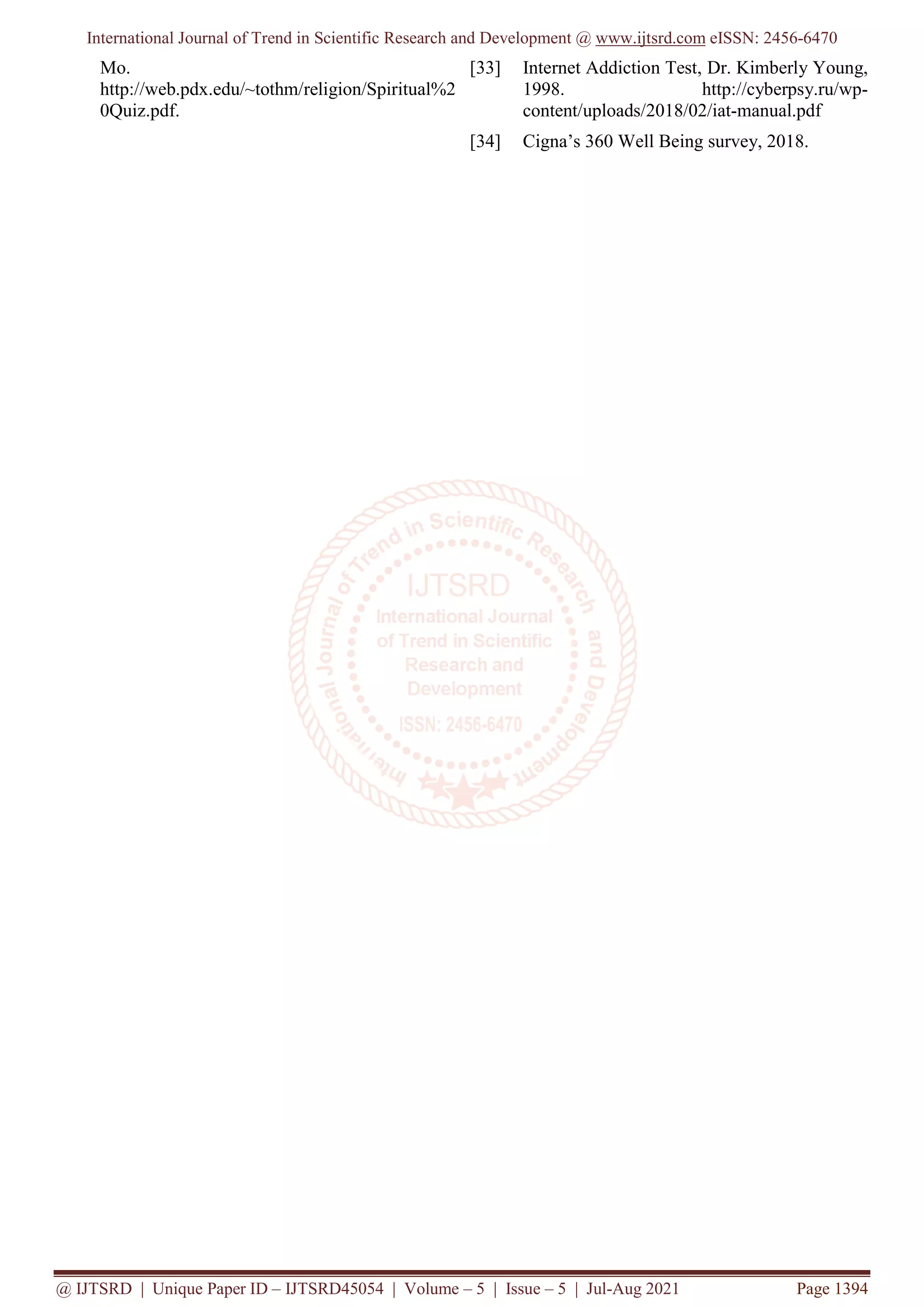 International Journal of Trend in Scientific Research and Development @ www.ijtsrd.com eISSN: 2456-6470
@ IJTSRD | Unique Paper ID – IJTSRD45054 | Volume – 5 | Issue – 5 | Jul-Aug 2021 Page 1394
Mo.
http://web.pdx.edu/~tothm/religion/Spiritual%2
0Quiz.pdf.
[33] Internet Addiction Test, Dr. Kimberly Young,
1998. http://cyberpsy.ru/wp-
content/uploads/2018/02/iat-manual.pdf
[34] Cigna’s 360 Well Being survey, 2018.
 