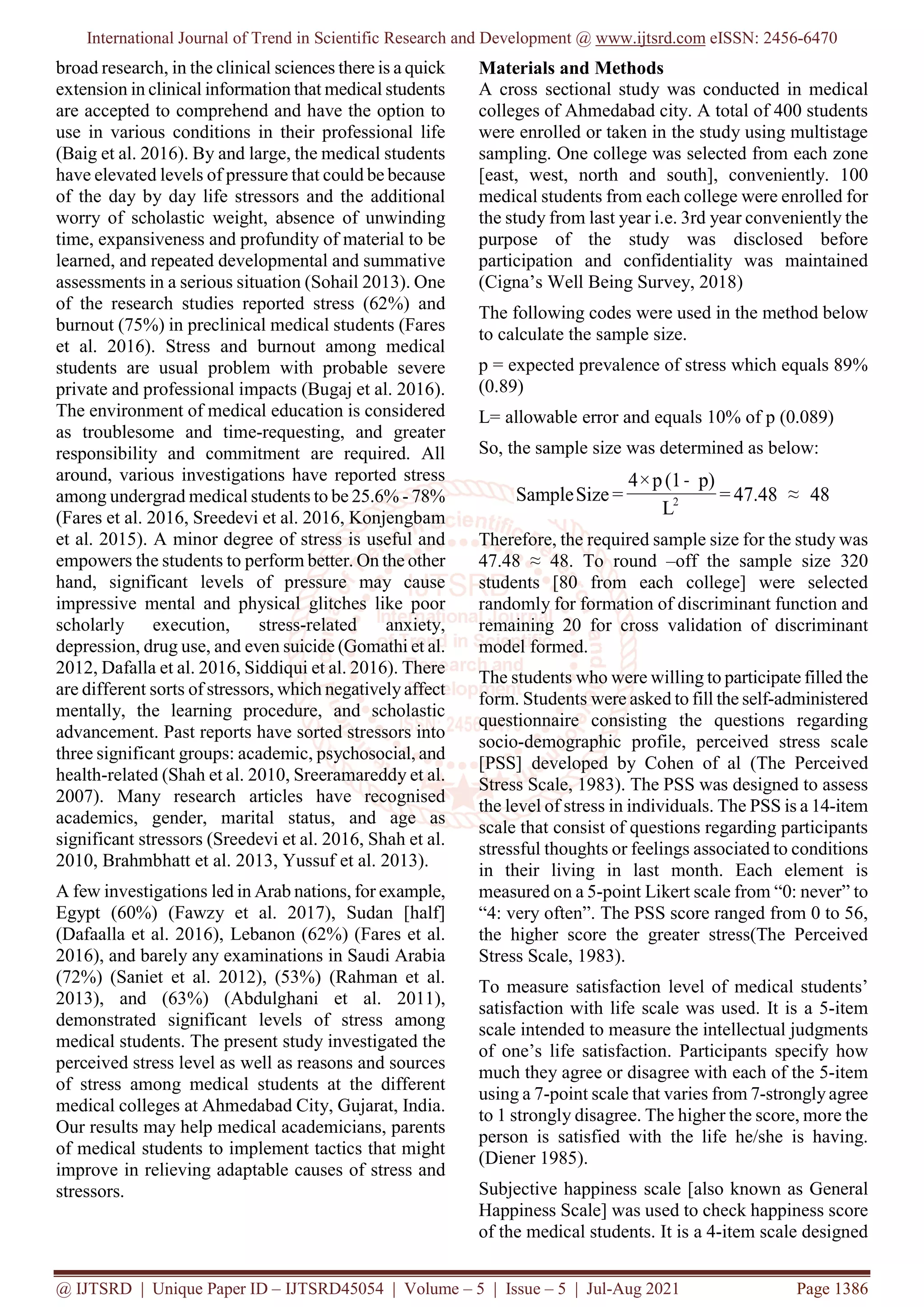 International Journal of Trend in Scientific Research and Development @ www.ijtsrd.com eISSN: 2456-6470
@ IJTSRD | Unique Paper ID – IJTSRD45054 | Volume – 5 | Issue – 5 | Jul-Aug 2021 Page 1386
broad research, in the clinical sciences there is a quick
extension in clinical information that medical students
are accepted to comprehend and have the option to
use in various conditions in their professional life
(Baig et al. 2016). By and large, the medical students
have elevated levels of pressure that could be because
of the day by day life stressors and the additional
worry of scholastic weight, absence of unwinding
time, expansiveness and profundity of material to be
learned, and repeated developmental and summative
assessments in a serious situation (Sohail 2013). One
of the research studies reported stress (62%) and
burnout (75%) in preclinical medical students (Fares
et al. 2016). Stress and burnout among medical
students are usual problem with probable severe
private and professional impacts (Bugaj et al. 2016).
The environment of medical education is considered
as troublesome and time-requesting, and greater
responsibility and commitment are required. All
around, various investigations have reported stress
among undergrad medical students to be 25.6% - 78%
(Fares et al. 2016, Sreedevi et al. 2016, Konjengbam
et al. 2015). A minor degree of stress is useful and
empowers the students to perform better. On the other
hand, significant levels of pressure may cause
impressive mental and physical glitches like poor
scholarly execution, stress-related anxiety,
depression, drug use, and even suicide (Gomathi et al.
2012, Dafalla et al. 2016, Siddiqui et al. 2016). There
are different sorts of stressors, which negativelyaffect
mentally, the learning procedure, and scholastic
advancement. Past reports have sorted stressors into
three significant groups: academic, psychosocial, and
health-related (Shah et al. 2010, Sreeramareddy et al.
2007). Many research articles have recognised
academics, gender, marital status, and age as
significant stressors (Sreedevi et al. 2016, Shah et al.
2010, Brahmbhatt et al. 2013, Yussuf et al. 2013).
A few investigations led in Arab nations, for example,
Egypt (60%) (Fawzy et al. 2017), Sudan [half]
(Dafaalla et al. 2016), Lebanon (62%) (Fares et al.
2016), and barely any examinations in Saudi Arabia
(72%) (Saniet et al. 2012), (53%) (Rahman et al.
2013), and (63%) (Abdulghani et al. 2011),
demonstrated significant levels of stress among
medical students. The present study investigated the
perceived stress level as well as reasons and sources
of stress among medical students at the different
medical colleges at Ahmedabad City, Gujarat, India.
Our results may help medical academicians, parents
of medical students to implement tactics that might
improve in relieving adaptable causes of stress and
stressors.
Materials and Methods
A cross sectional study was conducted in medical
colleges of Ahmedabad city. A total of 400 students
were enrolled or taken in the study using multistage
sampling. One college was selected from each zone
[east, west, north and south], conveniently. 100
medical students from each college were enrolled for
the study from last year i.e. 3rd year conveniently the
purpose of the study was disclosed before
participation and confidentiality was maintained
(Cigna’s Well Being Survey, 2018)
The following codes were used in the method below
to calculate the sample size.
p = expected prevalence of stress which equals 89%
(0.89)
L= allowable error and equals 10% of p (0.089)
So, the sample size was determined as below:
Therefore, the required sample size for the study was
47.48 ≈ 48. To round –off the sample size 320
students [80 from each college] were selected
randomly for formation of discriminant function and
remaining 20 for cross validation of discriminant
model formed.
The students who were willing to participate filled the
form. Students were asked to fill the self-administered
questionnaire consisting the questions regarding
socio-demographic profile, perceived stress scale
[PSS] developed by Cohen of al (The Perceived
Stress Scale, 1983). The PSS was designed to assess
the level of stress in individuals. The PSS is a 14-item
scale that consist of questions regarding participants
stressful thoughts or feelings associated to conditions
in their living in last month. Each element is
measured on a 5-point Likert scale from “0: never” to
“4: very often”. The PSS score ranged from 0 to 56,
the higher score the greater stress(The Perceived
Stress Scale, 1983).
To measure satisfaction level of medical students’
satisfaction with life scale was used. It is a 5-item
scale intended to measure the intellectual judgments
of one’s life satisfaction. Participants specify how
much they agree or disagree with each of the 5-item
using a 7-point scale that varies from 7-stronglyagree
to 1 strongly disagree. The higher the score, more the
person is satisfied with the life he/she is having.
(Diener 1985).
Subjective happiness scale [also known as General
Happiness Scale] was used to check happiness score
of the medical students. It is a 4-item scale designed
 
