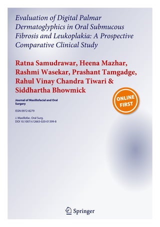 1 23
Journal of Maxillofacial and Oral
Surgery
ISSN 0972-8279
J. Maxillofac. Oral Surg.
DOI 10.1007/s12663-020-01399-8
Evaluation of Digital Palmar
Dermatoglyphics in Oral Submucous
Fibrosis and Leukoplakia: A Prospective
Comparative Clinical Study
Ratna Samudrawar, Heena Mazhar,
Rashmi Wasekar, Prashant Tamgadge,
Rahul Vinay Chandra Tiwari &
Siddhartha Bhowmick
 