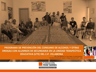 PROGRAMA DE PREVENCIÓN DEL CONSUMO DE ALCOHOL Y OTRAS DROGAS CON ALUMNOS DE SECUNDARIA EN LA UNIDAD TERAPEÚTICA EDUCATIVA (UTE) DEL C.P. VILLABONA Dra. Txus Morata, Dr. Paco López, Sr.Jordi Enjuanes Facultad de Educación Social y Trabajo Social de la FPT – URL 