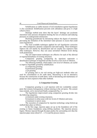 40 Costel Pleşcan and Ancuţa Rotaru
Solidification as viable measure of soil remediation against liquefaction
is also considered. Solidification prevents soils subsidence and gives it a high
cohesive force.
Drainage method tests show that the layers’ drainage can accelerate
interstitial water pressure dissipation limiting the loss of cohesion and reducing
pressures on underground construction.
Declining groundwater by dewatering reduces the degree of saturation
preventing the formation of the interstitial water pressure in excess that could
cause liquefaction.
The most available techniques applied for soil liquefaction correction
are: vibro-compaction, dynamic compaction and sand sealing. These techniques
improve the soil mainly by densification and are usually less expensive than
other techniques. However, they can cause unwanted vibration levels during
work performance.
The soil improvement techniques are effective for each of the allowed
or required disturbance of existing structures.
Compaction grouting (compacting by injection) represents a
densification technique of liquefied soil that involves a low level of vibration.
The following methods, which imply a low level of vibration, are useful
to improve liquefiable ground by solidification:
a) compacting grouting;
b) permeation grouting;
c) jet grouting.
Jet grouting and in situ soil mixing are high-cost methods when are
used for consolidation or for earth dams. Dewatering is not an alternative
because the construction of earth dams, wells of dewatering and maintenance of
pumps are more expensive than other methods.
2. Compaction Grouting
Compaction grouting is a soil injection with low workability cement
paste that remains homogeneous without entering in the soil pores. The cement
mass extends, soil is moved and finally compacted (Fig. 1).
The liquefaction improvement using compaction grouting divides into
the following categories:
a) treatment under existing structures;
b) treatment in urban areas with low levels of vibration and noise;
c) treatment in narrow areas.
The execution of compaction by injection technology using bottom-up
method takes place as follows.
In the first stage, injection pipes set up on the foundation soil of the
existing or future foundations using drilling machines. The injection process
begins. Mixture injected through the pipes pushes the surrounding soil; then the
injection pipes raises about 0.3…1.5 m and the process renews.
 