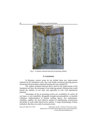 44 Costel Pleşcan and Ancuţa Rotaru
Fig.5 – Columns realized using the jet grouting method.
5. Conclusions
In Romania, current norms do not include these new improvement
methods for the foundation soils; they only briefly remind jet grouting process
and present the procedures employed running this new method [5].
The modern methods analysed above used for the improvement of the
foundation soil have the advantage of not inducing ground vibrations that would
disturb the stability of soil mass and especially of soils with liquefaction
potential.
Advantages of the jet grounting system are: availability for nearly all
soil types, in situ workability, designable strength and permeability, no harmful
vibrations, implementation in limited working spaces, free maintenance,
reliability, rapidity, the most effective method of underpinning constructions
and ability to work under buried active utilities. A major disadvantage of these
methods is that they are costly in economic terms.
Received, March 14, 2010 ”Gheorghe Asachi” Technical University of Iaşi,
Department of Transportation Infrastructure and Foundations.
e-mail: plescancostel@tuiasi.ro
 