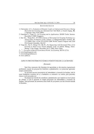 Bul. Inst. Polit. Iaşi, t. LVI (LX), f. 3, 2010 45
R E F E R E N C E S
1. Chernyakov A.V., Evaluation of Dynamic Loads on Underground Structures During
Horizontal Jet Grouting of a Saturated Soil. Soil Mech. a. Found. Engng., 46,
3, Springer, New York (2009).
2. Ganeshan V., Yang J.Y., Jet Grouting and its Applications. ISGI09 Techn. Session,
December 9, 2009, Singapore.
3. Sun X.L., Wang H.Z., 3D FEM Analysis of Horizontal Jet Grouting Prelining in a
Tunnel under Asymmetric Loads. Tunnel. a. Underground Space Technol., 21,
3-4 (2006); Proc. of the ITA-AITES 2006 World Tunnel Congress and 32nd
ITA General Assembly, 366-367.
4. Yang J.G., Xie Y., Wang Y.Z., Ma W., Pre-Supporting with Horizontal Piles of Jet
Grouting in Weak Loess Tunnel. Internat. Conf. on Inform. Manag., Innov.
Manag. a. Ind. Engng., December 26-27, 2009, Xian, China.
5. *
*
* Execution of Special Geotechnical Works. Jet Grouting. SR EN 12716.
6. www.boartlongyear.com.
7. www.kellergeotehnica.ro.
8. www.zublin.ro.
ASPECTE PRIVIND ÎMBUNĂTĂŢIREA PĂMÂNTURILOR LA LICHEFIERE
(Rezumat)
Sunt bine cunoscute din literatura de specialitate şi din practica inginerească
problemele cauzate de procesul de lichefiere a pământurilor, cu consecinţe agravante
asupra construcţiilor.
Se prezintă succinct procedurile de îmbunătăţire a terenului de fundare, atât în
cazul fundaţiilor existente cât şi a fundaţiilor ce urmează a se realiza, prin procedee
clasice şi prin procedee noi.
Se propun trei metode de remediere a pământurilor care implică un nivel scăzut
de vibraţii, ce pot fi generate în timpul proceselor de îmbunătăţire a terenului de
fundare. Sunt prezentate de asemenea două studii de caz pentru cea mai folosită metodă
în România.
 