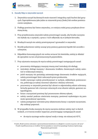 Projekt „Model systemu wdrażania i upowszechniania kształcenia na odległość w uczeniu się przez całe życie”
Projekt współfinansowany ze środków Unii Europejskiej w ramach Europejskiego Funduszu Społecznego
Wyposażenie gastronomii
11
Zasady bhp w zmywalni naczyń4.
1. Zmywalnia naczyń kuchennych może stanowić integralną część kuchni dań gorą-
cych. Zaprojektowana jako jedno ze stanowisk pracy (boks) lub osobne pomiesz-
czenie zamykane.
2. Podłoga powinna być łatwo zmywalna, a w miejscu stałej pracy przykryta drew-
nianą kratą.
3. Przy projektowaniu zmywalni należy przestrzegać zasady, aby brudne naczynia
nie stykały się z czystymi, a praca i ruch odbywały się w jednym kierunku.
4. Brudnych naczyń nie należy przetrzymywać i gromadzić w zmywalni.
5. Resztki pokarmowe należy usunąć przy pomocy gumowej łopatki lub szczotki z
uchwytem.
6. Odpadków konsumpcyjnych nie wolno wrzucać do śmietnika, należy je składać
do specjalnie na ten cel przeznaczonych pojemników.
7. Przy używaniu maszyny do mycia należy przestrzegać następujących zasad:
 pracownicy obsługujący maszyny muszą znać instrukcję ich obsługi,
 instrukcje obsługi maszyny i dozowania środków chemicznych należy umie-
ścić w widocznym miejscu,
 jeżeli maszyny nie posiadają automatycznego dozowania środków myjących,
należy przestrzegać ilości zalecanych przez producenta,
 środki czyszczące należy przechowywać w suchym, oddzielnym pomieszcze-
niu, pobierając je należy stosować rękawice i okulary ochronne,
 pracownicy w zmywalni powinni być ubrani w odpowiednią odzież ochronną:
fartuchy gumowe lub z tworzyw sztucznych oraz obuwie zakryte, gumowe an-
typoślizgowe,
 kosze z naczyniami powinny być przenoszone obiema rękami,
 należy uważać podczas otwierania maszyny, ponieważ wydostająca się para
może spowodować oparzenia,
 należy postępować ostrożnie przy zdejmowaniu koszy z czystymi naczyniami,
aby uniknąć poparzeń.
8. W przypadku braku maszyny do mycia naczynia stołowe należy myć w dwóch
wodach, a w trzeciej wodzie wyparzać, przestrzegając następujących zasad:
 do mycia ręcznego wolno używać wody o temp. nie niższej niż 45°C,
 