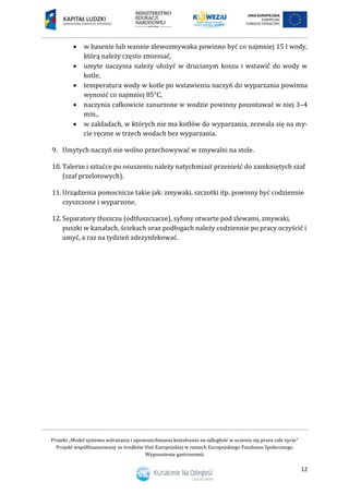 Projekt „Model systemu wdrażania i upowszechniania kształcenia na odległość w uczeniu się przez całe życie”
Projekt współfinansowany ze środków Unii Europejskiej w ramach Europejskiego Funduszu Społecznego
Wyposażenie gastronomii
12
 w basenie lub wannie zlewozmywaka powinno być co najmniej 15 l wody,
którą należy często zmieniać,
 umyte naczynia należy ułożyć w drucianym koszu i wstawić do wody w
kotle,
 temperatura wody w kotle po wstawieniu naczyń do wyparzania powinna
wynosić co najmniej 85°C,
 naczynia całkowicie zanurzone w wodzie powinny pozostawać w niej 3–4
min.,
 w zakładach, w których nie ma kotłów do wyparzania, zezwala się na my-
cie ręczne w trzech wodach bez wyparzania.
9. Umytych naczyń nie wolno przechowywać w zmywalni na stole.
10. Talerze i sztućce po osuszeniu należy natychmiast przenieść do zamkniętych szaf
(szaf przelotowych).
11. Urządzenia pomocnicze takie jak: zmywaki, szczotki itp. powinny być codziennie
czyszczone i wyparzone.
12. Separatory tłuszczu (odtłuszczacze), syfony otwarte pod zlewami, zmywaki,
puszki w kanałach, ściekach oraz podłogach należy codziennie po pracy oczyścić i
umyć, a raz na tydzień zdezynfekować.
 