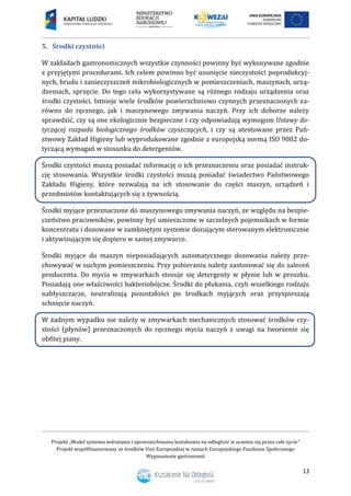 Projekt „Model systemu wdrażania i upowszechniania kształcenia na odległość w uczeniu się przez całe życie”
Projekt współfinansowany ze środków Unii Europejskiej w ramach Europejskiego Funduszu Społecznego
Wyposażenie gastronomii
13
Środki czystości5.
W zakładach gastronomicznych wszystkie czynności powinny być wykonywane zgodnie
z przyjętymi procedurami. Ich celem powinno być usunięcie nieczystości poprodukcyj-
nych, brudu i zanieczyszczeń mikrobiologicznych w pomieszczeniach, maszynach, urzą-
dzeniach, sprzęcie. Do tego celu wykorzystywane są różnego rodzaju urządzenia oraz
środki czystości. Istnieje wiele środków powierzchniowo czynnych przeznaczonych za-
równo do ręcznego, jak i maszynowego zmywania naczyń. Przy ich doborze należy
sprawdzić, czy są one ekologicznie bezpieczne i czy odpowiadają wymogom Ustawy do-
tyczącej rozpadu biologicznego środków czyszczących, i czy są atestowane przez Pań-
stwowy Zakład Higieny lub wyprodukowane zgodnie z europejską normą ISO 9002 do-
tyczącą wymagań w stosunku do detergentów.
Środki czystości muszą posiadać informację o ich przeznaczeniu oraz posiadać instruk-
cję stosowania. Wszystkie środki czystości muszą posiadać świadectwo Państwowego
Zakładu Higieny, które zezwalają na ich stosowanie do części maszyn, urządzeń i
przedmiotów kontaktujących się z żywnością.
Środki myjące przeznaczone do maszynowego zmywania naczyń, ze względu na bezpie-
czeństwo pracowników, powinny być umieszczone w szczelnych pojemnikach w formie
koncentratu i dozowane w zamkniętym systemie dozującym sterowanym elektronicznie
i aktywizującym się dopiero w samej zmywarce.
Środki myjące do maszyn nieposiadających automatycznego dozowania należy prze-
chowywać w suchym pomieszczeniu. Przy pobieraniu należy zastosować się do zaleceń
producenta. Do mycia w zmywarkach stosuje się detergenty w płynie lub w proszku.
Posiadają one właściwości bakteriobójcze. Środki do płukania, czyli wszelkiego rodzaju
nabłyszczacze, neutralizują pozostałości po środkach myjących oraz przyspieszają
schnięcie naczyń.
W żadnym wypadku nie należy w zmywarkach mechanicznych stosować środków czy-
stości (płynów) przeznaczonych do ręcznego mycia naczyń z uwagi na tworzenie się
obfitej piany.
 
