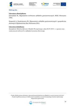 Projekt „Model systemu wdrażania i upowszechniania kształcenia na odległość w uczeniu się przez całe życie”
Projekt współfinansowany ze środków Unii Europejskiej w ramach Europejskiego Funduszu Społecznego
Wyposażenie gastronomii
14
Bibliografia
Literatura obowiązkowa
Jastrzębski W., Wyposażenie techniczne zakładów gastronomicznych, WSiP, Warszawa
1982.
Kasperek A., Kondratowicz M., Wyposażenie zakładów gastronomicznych i gospodarstw
domowych, Wydawnictwo Rea, Warszawa 2011.
Literatura dodatkowa
Zarządzenie Ministra Zdrowia i Handlu Wewnętrznego z dnia 03.07.1953 r. w sprawie zmy-
wania naczyń stołowych w zakładach żywienia zbiorowego.
 