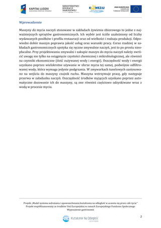 Projekt „Model systemu wdrażania i upowszechniania kształcenia na odległość w uczeniu się przez całe życie”
Projekt współfinansowany ze środków Unii Europejskiej w ramach Europejskiego Funduszu Społecznego
Wyposażenie gastronomii
2
Wprowadzenie
Maszyny do mycia naczyń stosowane w zakładach żywienia zbiorowego to jedne z naj-
ważniejszych sprzętów gastronomicznych. Ich wybór jest ściśle uzależniony od liczby
wydawanych posiłków i profilu restauracji oraz od wielkości i rodzaju produkcji. Odpo-
wiedni dobór maszyn poprawia jakość usług oraz warunki pracy. Coraz rzadziej w za-
kładach gastronomicznych spotyka się ręczne zmywalnie naczyń, jest to po prostu nieo-
płacalne. Przy projektowaniu zmywalni i zakupie maszyn do mycia naczyń należy zwró-
cić uwagę nie tylko na osiągnięcie czystości chemicznej i mikrobiologicznej, ale również
na czynniki ekonomiczne (ilość zużywanej wody i energii). Oszczędność wody i energii
uzyskano poprzez wielokrotne używanie w sferze mycia tej samej, podwójnie odfiltro-
wanej wody, która wymaga jedynie podgrzania. W zmywarkach tunelowych zastosowa-
no na wejściu do maszyny czujnik ruchu. Maszyna wstrzymuje pracę, gdy następuje
przerwa w załadunku naczyń. Oszczędność środków myjących uzyskano poprzez auto-
matyczne dozowanie ich do maszyny, są one również częściowo odzyskiwane wraz z
wodą w procesie mycia.
 