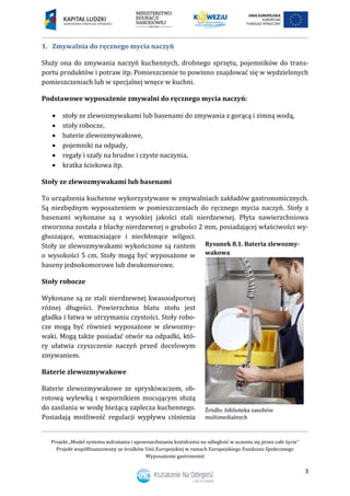 Projekt „Model systemu wdrażania i upowszechniania kształcenia na odległość w uczeniu się przez całe życie”
Projekt współfinansowany ze środków Unii Europejskiej w ramach Europejskiego Funduszu Społecznego
Wyposażenie gastronomii
3
Zmywalnia do ręcznego mycia naczyń1.
Służy ona do zmywania naczyń kuchennych, drobnego sprzętu, pojemników do trans-
portu produktów i potraw itp. Pomieszczenie to powinno znajdować się w wydzielonych
pomieszczeniach lub w specjalnej wnęce w kuchni.
Podstawowe wyposażenie zmywalni do ręcznego mycia naczyń:
 stoły ze zlewozmywakami lub basenami do zmywania z gorącą i zimną wodą,
 stoły robocze,
 baterie zlewozmywakowe,
 pojemniki na odpady,
 regały i szafy na brudne i czyste naczynia,
 kratka ściekowa itp.
Stoły ze zlewozmywakami lub basenami
To urządzenia kuchenne wykorzystywane w zmywalniach zakładów gastronomicznych.
Są niezbędnym wyposażeniem w pomieszczeniach do ręcznego mycia naczyń. Stoły z
basenami wykonane są z wysokiej jakości stali nierdzewnej. Płyta nawierzchniowa
stworzona została z blachy nierdzewnej o grubości 2 mm, posiadającej właściwości wy-
głuszające, wzmacniające i niechłonące wilgoci.
Stoły ze zlewozmywakami wykończone są rantem
o wysokości 5 cm. Stoły mogą być wyposażone w
baseny jednokomorowe lub dwukomorowe.
Stoły robocze
Wykonane są ze stali nierdzewnej kwasoodpornej
różnej długości. Powierzchnia blatu stołu jest
gładka i łatwa w utrzymaniu czystości. Stoły robo-
cze mogą być również wyposażone w zlewozmy-
waki. Mogą także posiadać otwór na odpadki, któ-
ry ułatwia czyszczenie naczyń przed docelowym
zmywaniem.
Baterie zlewozmywakowe
Baterie zlewozmywakowe ze spryskiwaczem, ob-
rotową wylewką i wspornikiem mocującym służą
do zasilania w wodę bieżącą zaplecza kuchennego.
Posiadają możliwość regulacji wypływu ciśnienia
Rysunek 8.1. Bateria zlewozmy-
wakowa
 