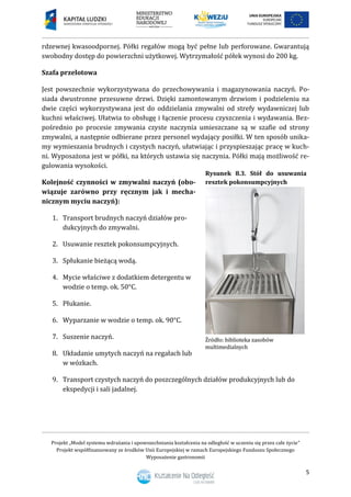 Projekt „Model systemu wdrażania i upowszechniania kształcenia na odległość w uczeniu się przez całe życie”
Projekt współfinansowany ze środków Unii Europejskiej w ramach Europejskiego Funduszu Społecznego
Wyposażenie gastronomii
5
rdzewnej kwasoodpornej. Półki regałów mogą być pełne lub perforowane. Gwarantują
swobodny dostęp do powierzchni użytkowej. Wytrzymałość półek wynosi do 200 kg.
Szafa przelotowa
Jest powszechnie wykorzystywana do przechowywania i magazynowania naczyń. Po-
siada dwustronne przesuwne drzwi. Dzięki zamontowanym drzwiom i podzieleniu na
dwie części wykorzystywana jest do oddzielania zmywalni od strefy wydawniczej lub
kuchni właściwej. Ułatwia to obsługę i łączenie procesu czyszczenia i wydawania. Bez-
pośrednio po procesie zmywania czyste naczynia umieszczane są w szafie od strony
zmywalni, a następnie odbierane przez personel wydający posiłki. W ten sposób unika-
my wymieszania brudnych i czystych naczyń, ułatwiając i przyspieszając pracę w kuch-
ni. Wyposażona jest w półki, na których ustawia się naczynia. Półki mają możliwość re-
gulowania wysokości.
Kolejność czynności w zmywalni naczyń (obo-
wiązuje zarówno przy ręcznym jak i mecha-
nicznym myciu naczyń):
1. Transport brudnych naczyń działów pro-
dukcyjnych do zmywalni.
2. Usuwanie resztek pokonsumpcyjnych.
3. Spłukanie bieżącą wodą.
4. Mycie właściwe z dodatkiem detergentu w
wodzie o temp. ok. 50°C.
5. Płukanie.
6. Wyparzanie w wodzie o temp. ok. 90°C.
7. Suszenie naczyń.
8. Układanie umytych naczyń na regałach lub
w wózkach.
9. Transport czystych naczyń do poszczególnych działów produkcyjnych lub do
ekspedycji i sali jadalnej.
Rysunek 8.3. Stół do usuwania
resztek pokonsumpcyjnych
 