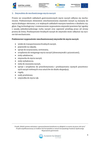 Projekt „Model systemu wdrażania i upowszechniania kształcenia na odległość w uczeniu się przez całe życie”
Projekt współfinansowany ze środków Unii Europejskiej w ramach Europejskiego Funduszu Społecznego
Wyposażenie gastronomii
6
Zmywalnia do mechanicznego mycia naczyń2.
Prawie we wszystkich zakładach gastronomicznych mycie naczyń odbywa się mecha-
nicznie. Podstawowym elementem zmechanizowanej zmywalni naczyń są maszyny do
mycia działające okresowo, a w większych zakładach maszyna tunelowa o działaniu cią-
głym. Ciąg technologiczny i rozmieszczenie wyposażenia zmywalni powinien być zgodny
z zasadą jednokierunkowego ruchu naczyń oraz zapewnić przebieg pracy od strony
prawej do lewej. Przekazywanie brudnych naczyń do zmywalni może odbywać się ręcz-
nie lub mechanicznie.
Podstawowe wyposażenie zmechanizowanej zmywalni do mycia naczyń:
 wózki do transportowania brudnych naczyń,
 pojemniki na odpady,
 sprzęt do oczyszczania, sortowania,
 urządzenia do wstępnego mycia naczyń (zlewozmywaki z prysznicami),
 stoły załadowcze,
 zmywarka do mycia naczyń,
 stoły wyładowcze,
 stoły do osuszania naczyń,
 sprzęt i urządzenia do przechowywania i przekazywania czystych posortowa-
nych naczyń stołowych oraz sztućców do działu ekspedycji,
 regały,
 szafy przelotowe,
 umywalka do mycia rąk.
 