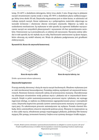 Projekt „Model systemu wdrażania i upowszechniania kształcenia na odległość w uczeniu się przez całe życie”
Projekt współfinansowany ze środków Unii Europejskiej w ramach Europejskiego Funduszu Społecznego
Wyposażenie gastronomii
9
temp. 55–60°C z dodatkiem detergentu, który trwa około 3 min. Drugi etap to płukanie
naczyń strumieniami czystej wody o temp. 85–90°C z dodatkiem płynu nabłyszczające-
go, który trwa około 30 sek. Zmywarka wyposażona jest w różne kosze, w zależności od
rodzaju mytych naczyń. Kosze wykonane są z polipropylenu materiału odpornego na
warunki termiczne i chemiczne obecne wewnątrz zmywarki. Odporne są także na
uszkodzenia mechaniczne. Są wykonane w taki sposób, by zapewnić dokładne wyczysz-
czenie naczyń we wszystkich płaszczyznach i wysuszenie ich bez spowodowania zacie-
ków. Umieszczone są w prowadnicach, co ułatwia ich wysuwanie. Naczynia należy ukła-
dać w taki sposób, by nie stykały się ze sobą. Nad koszami umieszczone są dysze myjące,
które obracają się wokół własnej osi. Woda do płukania podgrzewana jest grzałkami
elektrycznymi.
Rysunek 8.6. Kosze do zmywarki komorowej
Kosz do mycia szkła Kosz do mycia talerzy, tac
Źródło: opracowanie własne wykonawcy
Zmywarki kapturowe
Pracują metodą okresową i służą do mycia naczyń kuchennych. Obudowa wykonana jest
ze stali nierdzewnej kwasoodpornej. Posiadają większą wydajność od zmywarek komo-
rowych. Rozmiary komory zmywarki zależą od przeznaczenia maszyny. Charakteryzuje
się silniejszym strumieniem wody podczas mycia i płukania niż w zmywarkach komo-
rowych. Dzięki w pełni zautomatyzowanemu procesowi mycia i płukania, nie wymaga
ingerencji obsługi, co wpływa na efektywniejsze zagospodarowanie pracy i oszczędność
czasu. Zmywarka kapturowa posiada system samooczyszczenia maszyny za pomocą go-
rącej pary. Po zakończonym procesie automatycznie się wyłącza. Posiada również blo-
kadę, która uniemożliwia otwarcie zmywarki podczas pracy. Maszyny te wyposażone są
w dwa cykle mycia, wbudowane pompy wspomagające płukanie, podwójny filtr komory
myjącej, filtr pompy, termometr komory i bojlera oraz systemy dozujące środki myjące.
 