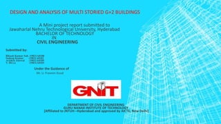 DESIGN AND ANALYSIS OF MULTI STORIED G+2 BUILDINGS
A Mini project report submitted to
Jawaharlal Nehru Technological University, Hyderabad
BACHELOR OF TECHNOLOGY
IN
CIVIL ENGINEERING
Submitted by:
Bikash Kumar Sah :19831A0188
Sudeep Kumar :19831A0181
Avishek Jaiswal :19831A0189
V. Divya :19831A0183
Under the Guidance of
Mr. U. Praveen Goud
DEPARTMENT OF CIVIL ENGINEERING
GURU NANAK INSTITUTE OF TECHNOLOGY
[Affiliated to JNTUH –Hyderabad and approved by AICTE, New Delhi]
 