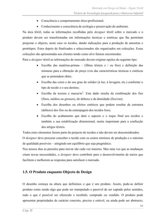 Mestrado em Design de Moda – Opção Têxtil
Têxteis de Tecnologia Jacquard para o Universo Infantil
16
Cap. II
Consciência e comportamento ético-profissional;
Conhecimento e consciência de ecologia e preservação do ambiente.
Na área têxtil, todas as informações recolhidas pelo designer têxtil sobre o mercado e o
produto devem ser transformadas em informações técnicas e estéticas que lhe permitam
projectar o objecto, neste caso os tecidos, dando indicações para a produção de amostras e
protótipos. Estes depois de finalizados e seleccionados são organizados em colecções. Essas
colecções são apresentadas aos clientes tendo como alvo futuras encomendas.
Para o designer têxtil as informações do mercado devem originar opções do seguinte tipo:
Escolha das matérias-primas – (fibras têxteis e / ou fios) e definição das
misturas para a obtenção do preço e/ou das características técnicas e estéticas
que se pretendem obter;
Escolha das cores e do seu grau de solidez (à luz, à lavagem, etc.) conforme o
tipo de tecido e o seu destino;
Escolha da textura e massa/m2
. Este dado resulta da combinação dos fios
(finos, médios ou grossos), do debuxo e da densidade (fios/cm);
Escolha dos desenhos ou efeitos estéticos que podem resultar da estrutura
(debuxo) dos fios ou da estampagem dos tecidos lisos;
Escolha do acabamento que dará o aspecto e o toque final aos tecidos e
também a sua estabilização dimensional, muita importante para a confecção
dos artigos têxteis.
Todos estes elementos fazem parte do projecto de tecidos e não devem ser desconsiderados.
O designer deve procurar conceber o tecido com os custos mínimos de produção e o máximo
de qualidade possíveis – atingindo um equilíbrio que seja pragmático.
Nos nossos dias as pressões para inovar são cada vez maiores. Mas uma vez que as mudanças
criam novas necessidades, o designer deve contribuir para o desenvolvimento de meios que
facilitem e melhorem as respostas para satisfazer o mercado.
1.5. O Produto enquanto Objecto de Design
O desenho começa na altura que definimos o que é um produto. Assim, pode-se definir
produto como sendo algo que pode ser manipulado e passível de ser captado pelos sentidos,
tudo o que é possível ser oferecido e recebido, comprado ou vendido. O produto pode
apresentar propriedades de carácter concreto, preciso e estável, ou ainda pode ser abstracto,
 