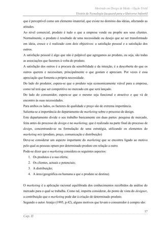 Mestrado em Design de Moda – Opção Têxtil
Têxteis de Tecnologia Jacquard para o Universo Infantil
17
Cap. II
que é perceptível como um elemento imaterial, que existe no domínio das ideias, afectando as
atitudes.
Ao nível comercial, produto é tudo o que a empresa vende ou propõe aos seus clientes.
Normalmente, o produto é resultado de uma necessidade ou desejo que ao ser transformado
em ideia, cresce e é realizado com dois objectivos: a satisfação pessoal e a satisfação dos
outros.
A satisfação pessoal é algo que não é palpável que agregamos ao produto, ou seja, são todas
as associações que fazemos à volta do produto.
A satisfação dos outros é a procura da sensibilidade e da intuição, é a descoberta do que os
outros querem e necessitam, principalmente o que gostam e apreciam. Por vezes é essa
apreciação que fomenta a própria necessidade.
Do lado do produtor, espera-se que o produto seja economicamente viável para a empresa,
como tal terá que ser competitivo no mercado em que será lançado.
Do lado do consumidor, espera-se que o mesmo seja funcional e atractivo e que vá de
encontro às suas necessidades.
Para ambos os lados, os factores de qualidade e preço são de extrema importância.
Salienta-se a importância do departamento de marketing sobre o processo de design.
Este departamento divide o seu trabalho basicamente em duas partes: pesquisa de mercado,
feita antes do processo de design e no marketing, que é realizado na parte final do processo de
design, concentrando-se na formulação de uma estratégia, utilizando os elementos do
marketing mix (produto, preço, comunicação e distribuição)
Deve-se considerar um aspecto importante do marketing que se encontra ligado ao motivo
pelo qual as pessoas optam por determinado produto em relação a outro.
Pode-se dizer que o marketing considera os seguintes aspectos:
1. Os produtos e a sua oferta;
2. Os clientes, actuais e potenciais;
3. A distribuição;
4. A área (geográfica ou humana a que o produto se destina).
O marketing é a aplicação racional equilibrada dos conhecimentos recolhidos da análise do
mercado para o qual se trabalha. Como tal, importa considerar, do ponto de vista do designer,
a contribuição que o marketing pode dar à criação de determinado produto.
Segundo o autor Araújo (1995, p.42), alguns motivos que levam o consumidor à compra são:
 