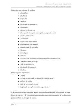 Mestrado em Design de Moda – Opção Têxtil
Têxteis de Tecnologia Jacquard para o Universo Infantil
18
Cap. II
Quanto às características do produto,
Fiabilidade
Qualidade
Segurança
Duração
Facilidade de manutenção
Ergonomia
Reputação da empresa
Desempenho (exemplo: mais rápido, mais preciso, etc.)
Estética/estilo/moda
Acabamento
Extras/valor acrescentado
Conformidade com normas
Familiaridade do utilizador
Tamanho
Embalagem
Poluição
Utilização em ambientes variados (temperatura, humidade, etc.)
Tempo de comercialização
Vida útil (em serviço)
Facilidade de instalação
Conforto
Outros aspectos importantes:
Estado
Existência/velocidade de entrega/distribuição eficaz
Política de crédito
Rede de serviços pós-venda
Legislação (exemplo: impostos, seguros, etc.)
O produto com maiores vantagens perante o consumidor será aquele pelo qual ele irá optar.
Como tal, o design é de extrema importância tanto para o desenvolvimento do produto como
para o resultado da aceitação do mesmo.
 
