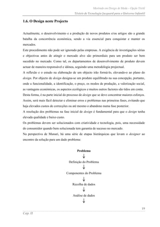 Mestrado em Design de Moda – Opção Têxtil
Têxteis de Tecnologia Jacquard para o Universo Infantil
19
Cap. II
1.6. O Design neste Projecto
Actualmente, o desenvolvimento e a produção de novos produtos e/ou artigos são a grande
batalha da concorrência económica, sendo a via essencial para conquistar e manter os
mercados.
Este procedimento não pode ser ignorado pelas empresas. A exigência de investigações sérias
e objectivas antes de atingir o mercado alvo são primordiais para um produto ser bem
sucedido no mercado. Como tal, os departamentos de desenvolvimento de produto devem
actuar de maneira responsável e idónea, seguindo uma metodologia projectual.
A reflexão e o estudo na elaboração de um objecto irão formá-lo, elevando-o ao plano do
design. Por objecto de design designa-se um produto equilibrado na sua concepção, portanto,
onde a funcionalidade, a identificação, o preço, os modos de produção, a valorização social,
as vantagens económicas, os aspectos ecológicos e muitos outros factores são tidos em conta.
Desta forma, é na parte inicial do processo de design que se deve concentrar maiores esforços.
Assim, será mais fácil detectar e eliminar erros e problemas nas primeiras fases, evitando que
haja elevados custos de correcções ou até mesmo o abandono numa fase posterior.
A resolução dos problemas na fase inicial de design é fundamental para que o design tenha
elevada qualidade e baixo custo.
Os problemas devem ser solucionados com criatividade e tecnologia, pois, uma necessidade
do consumidor quando bem solucionada tem garantia de sucesso no mercado.
Na perspectiva de Munari, há uma série de etapas hierárquicas que levam o designer ao
encontro da solução para um dado problema:
Problema
Definição do Problema
Componentes do Problema
Recolha de dados
Análise de dados
 