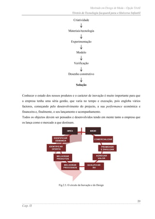 Mestrado em Design de Moda – Opção Têxtil
Têxteis de Tecnologia Jacquard para o Universo Infantil
20
Cap. II
Criatividade
Materiais/tecnologia
Experimentação
Modelo
Verificação
Desenho construtivo
Solução
Conhecer o estado dos nossos produtos e o carácter de inovação é muito importante para que
a empresa tenha uma séria gestão, que varia no tempo e execução, pois engloba vários
factores, começando pelo desenvolvimento do projecto, a sua performance económica e
financeira e, finalmente, o seu lançamento e acompanhamento.
Todos os objectos devem ser pensados e desenvolvidos tendo em mente tanto a empresa que
os lança como o mercado a que destinam.
Fig.2.3. O círculo da Inovação e do Design
 