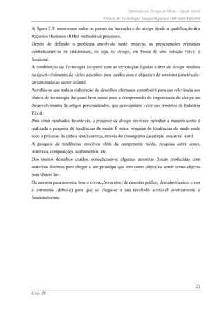 Mestrado em Design de Moda – Opção Têxtil
Têxteis de Tecnologia Jacquard para o Universo Infantil
21
Cap. II
A figura 2.3. mostra-nos todos os passos da Inovação e do design desde a qualificação dos
Recursos Humanos (RH) à melhoria de processos.
Depois de definido o problema envolvido neste projecto, as preocupações primárias
centralizaram-se na criatividade, ou seja, no design, em busca de uma solução viável e
funcional.
A combinação de Tecnologia Jacquard com as tecnologias ligadas à área de design resultou
no desenvolvimento de vários desenhos para tecidos com o objectivo de servirem para têxteis-
lar destinado ao sector infantil.
Acredita-se que toda a elaboração de desenhos efectuada contribuirá para dar relevância aos
têxteis de tecnologia Jacquard bem como para a compreensão da importância do design no
desenvolvimento de artigos personalizados, que acrescentam valor aos produtos da Indústria
Têxtil.
Para obter resultados favoráveis, o processo de design envolveu perceber a maneira como é
realizada a pesquisa de tendências da moda. É nesta pesquisa de tendências da moda onde
todo o processo da cadeia têxtil começa, através do cronograma da criação industrial têxtil.
A pesquisa de tendências envolveu além da componente moda, pesquisa sobre cores,
materiais, composições, acabamentos, etc.
Dos muitos desenhos criados, conceberam-se algumas amostras físicas produzidas com
materiais distintos para chegar a um protótipo que tem como objectivo servir como objecto
para têxteis-lar.
De amostra para amostra, houve correcções a nível de desenho gráfico, desenho técnico, cores
e estruturas (debuxo) para que se chegasse a um resultado aceitável esteticamente e
funcionalmente.
 