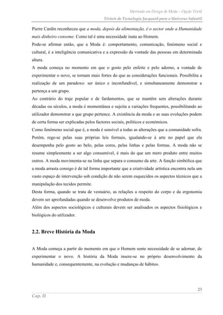 Mestrado em Design de Moda – Opção Têxtil
Têxteis de Tecnologia Jacquard para o Universo Infantil
23
Cap. II
Pierre Cardin reconheceu que a moda, depois da alimentação, é o sector onde a Humanidade
mais dinheiro consome. Como tal é uma necessidade inata ao Homem.
Pode-se afirmar então, que a Moda é: comportamento, comunicação, fenómeno social e
cultural, é a inteligência comunicativa e a expressão da vontade das pessoas em determinada
altura.
A moda começa no momento em que o gosto pelo enfeite e pelo adorno, a vontade de
experimentar o novo, se tornam mais fortes do que as considerações funcionais. Possibilita a
realização de um paradoxo: ser único e inconfundível, e simultaneamente demonstrar a
pertença a um grupo.
Ao contrário do traje popular e de fardamentos, que se mantêm sem alterações durante
décadas ou séculos, a moda é momentânea e sujeita a variações frequentes, possibilitando ao
utilizador demonstrar a que grupo pertence. A existência da moda e as suas evoluções podem
de certa forma ser explicadas pelos factores sociais, políticos e económicos.
Como fenómeno social que é, a moda é sensível a todas as alterações que a comunidade sofra.
Porém, rege-se pelas suas próprias leis formais, igualando-se à arte no papel que ela
desempenha pelo gosto ao belo, pelas cores, pelas linhas e pelas formas. A moda não se
resume simplesmente a ser algo consumível, é mais do que um mero produto entre muitos
outros. A moda movimenta-se na linha que separa o consumo da arte. A função simbólica que
a moda arrasta consigo é de tal forma importante que a criatividade artística encontra nela um
vasto espaço de intervenção sob condição de não serem esquecidos os aspectos técnicos que a
manipulação dos tecidos permite.
Desta forma, quando se trata de vestuário, as relações a respeito do corpo e da ergonomia
devem ser aprofundadas quando se desenvolve produtos de moda.
Além dos aspectos sociológicos e culturais devem ser analisados os aspectos fisiológicos e
biológicos do utilizador.
2.2. Breve História da Moda
A Moda começa a partir do momento em que o Homem sente necessidade de se adornar, de
experimentar o novo. A história da Moda insere-se no próprio desenvolvimento da
humanidade e, consequentemente, na evolução e mudanças de hábitos.
 