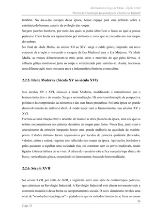 Mestrado em Design de Moda – Opção Têxtil
Têxteis de Tecnologia Jacquard para o Universo Infantil
26
Cap. II
também. No dia-a-dia europeu dessa época, houve espaço para uma reflexão sobre a
existência do homem, a partir da evolução das roupas.
Surgem padrões bicolores, por meio dos quais se podia identificar o feudo ao qual a pessoa
pertencia. Cada feudo era representado por símbolos e cores que se encontravam nas roupas
dos nobres.
No final da Idade Média, do século XII ao XIV, surge o estilo gótico, impondo um novo
contexto de criação e marcando a viragem da Era Medieval para a Era Moderna. Na Idade
Média, as roupas diferenciavam-se mais pelas cores e materiais do que pelas formas. A
silhueta gótica mostrou-se justa ao corpo e verticalizada para valoriza-lo. Assim, iniciou-se
uma diferenciação mais marcante entre a indumentária feminina e masculina.
2.2.5. Idade Moderna (Século XV ao século XVI)
Nos séculos XV e XVI, inicia-se a Idade Moderna, modificando o entendimento que o
homem tinha dele e do mundo. Surge a racionalização. Há uma transformação da perspectiva
política e da compreensão da economia e das suas bases produtivas. Foi uma época de grande
desenvolvimento da indústria têxtil. A moda nasce com o Renascimento, nos séculos XV e
XVI.
Formou-se uma relação entre o desenho de moda e as artes plásticas da época, uma vez que os
nobres encomendavam aos pintores desenhos de roupas para festas. Nessa fase, junto com o
aparecimento da primeira burguesia houve uma grande melhoria na qualidade da matéria-
prima. Cidades italianas foram responsáveis por tecidos de primeira qualidade (brocados,
veludos, cetins e sedas), requinte este reflectido nas roupas da época. Aplicações, bordados e
peles passaram a espelhar uma sociedade rica, em contraste com os povos medievais, muito
ligados à forma bárbara de se viver. A altura do vestuário sobe e fica marcada logo abaixo do
busto, verticalidade gótica, expandindo-se lateralmente, buscando horizontalidade.
2.2.6. Século XVII
No século XVII, por volta de 1630, a Inglaterra sofre uma série de contratempos políticos,
que culminam na Revolução Industrial. A Revolução Industrial veio alterar novamente todo a
economia mundial e desta forma os comportamentos sociais. O novo dinamismo revelou uma
série de “revoluções tecnológicas” – período em que os métodos básicos de se fazer as coisas
 