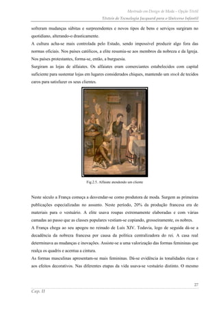 Mestrado em Design de Moda – Opção Têxtil
Têxteis de Tecnologia Jacquard para o Universo Infantil
27
Cap. II
sofreram mudanças súbitas e surpreendentes e novos tipos de bens e serviços surgiram no
quotidiano, alterando-o drasticamente.
A cultura acha-se mais controlada pelo Estado, sendo impossível produzir algo fora das
normas oficiais. Nos países católicos, a elite resumia-se aos membros da nobreza e da Igreja.
Nos países protestantes, forma-se, então, a burguesia.
Surgiram as lojas de alfaiates. Os alfaiates eram comerciantes estabelecidos com capital
suficiente para sustentar lojas em lugares considerados chiques, mantendo um stock de tecidos
caros para satisfazer os seus clientes.
Fig.2.5. Alfaiate atendendo um cliente
Neste século a França começa a desvendar-se como produtora de moda. Surgem as primeiras
publicações especializadas no assunto. Neste período, 20% da produção francesa era de
materiais para o vestuário. A elite usava roupas extremamente elaboradas e com várias
camadas ao passo que as classes populares vestiam-se copiando, grosseiramente, os nobres.
A França chega ao seu apogeu no reinado de Luís XIV. Todavia, logo de seguida dá-se a
decadência da nobreza francesa por causa da política centralizadora do rei. A casa real
determinava as mudanças e inovações. Assiste-se a uma valorização das formas femininas que
realça os quadris e acentua a cintura.
As formas masculinas apresentam-se mais femininas. Dá-se evidência às tonalidades ricas e
aos efeitos decorativos. Nas diferentes etapas da vida usava-se vestuário distinto. O mesmo
 