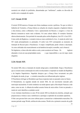 Mestrado em Design de Moda – Opção Têxtil
Têxteis de Tecnologia Jacquard para o Universo Infantil
28
Cap. II
acontecia em relação às profissões, denominadas por “uniformes”, usados no dia-a-dia de
acordo com a ocupação do sujeito.
2.2.7. Século XVIII
O século XVIII marcou a Europa com fortes mudanças sociais e políticas. No que se refere à
Indústria do Vestuário, a França liderou as soluções de criações enquanto a Inglaterra liderou
a área técnica, como a alfaiataria. Com o aparecimento do Rococó, o exagero e o luxo do
Barroco tornaram-se muito mais evidentes. Foi uma cultura lúdica. O vestuário feminino
alterou drasticamente. Este período foi marcado pelos estilos Regência, Luís XV e Luís XVI.
Como estilo da Regência, o vestuário torna-se mais confortável e leve. A moda do estilo Luís
XV muda principalmente os penteados. O estilo Luís XVI corresponde ao momento de
transição do Rococó para o Neoclássico. A roupa é simplificada, perde volume e decoração.
As cores utilizadas são essencialmente as da bandeira da nação (vermelho, azul e branco).
Na Inglaterra, a classe alta não rodeia a corte, como acontecia na França. Os ingleses
abastados vivem em suas propriedades rurais, o que impossibilita o uso de trajes muito
elegantes.
2.2.8. Século XIX
No século XIX, dá-se a transição do mundo antigo para a modernidade. Surge o Neoclássico
que se resume numa continuação do estilo revolucionário e inspirado no modelo da República
e do Império Napoleónico. Napoleão desejava que a França fosse novamente um pólo
divulgador da moda, já que o vestuário masculino era influenciado pelos ingleses.
O Neoclássico dá lugar ao Romântico que busca respostas tanto no passado como no futuro.
O Romantismo, na segunda metade do século XIX, foi um movimento marcado pela
motivação nacionalista. O estilo romântico na moda aparece após a Revolução Francesa e não
antes, como na arte. A silhueta da mulher assume forma de meia esfera. Como no passado, o
modo de vestir identifica a condição social.
A era vitoriana transformou os anos 50 do século XIX na década da crinolina, armação que
proporcionava volume à saia e simbolizava o prestígio e esplendor da sociedade capitalista.
O fato com gravata feito com cores sóbrias passa a caracterizar a indumentária masculina. No
mesmo período surge Worth, estilista de alta-costura. Worth cria o primeiro conceito de griffe
 