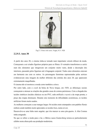 Mestrado em Design de Moda – Opção Têxtil
Têxteis de Tecnologia Jacquard para o Universo Infantil
31
Cap. II
Fig.2.7. Petite robe noire, Vogue, N.Y. 1928
2.2.9.3. Anos 30
A partir dos anos 20, o cinema tinha-se tornado num importante veículo difusor da moda.
Começaram a ser criados figurinos próprios para os filmes. O vestuário transformava a actriz
num dos elementos que integravam um conjunto muito vasto, desde a decoração dos
interiores, passando pelos figurinos até à linguagem corporal. Todos estes elementos estavam
em harmonia uns com os outros. As personagens femininas representadas pelas actrizes
evidenciavam uma imagem da mulher diferente das estrelas dos anos 20, que apareciam
extremamente maquilhadas.
O cinema não só mostrava a moda como também a criava.
Por outro lado, com o crash da bolsa de Nova Iorque, em 1929, as diferenças sociais
começaram a atenuar as criações das grandes casas de costura parisienses. Com a chegada dos
tecidos sintéticos (tecidos elásticos ou em PVC, seda artificial e rayon) e da roupa pronta, o
preço das roupas diminuem. Durante este momento de dificuldades económicas, os tecidos
artificiais foram muito usados.
As mulheres começam a usar mangas largas. Os tecidos eram estampados com padrões florais
embora sendo também muito apreciados os tecidos lisos, numa só cor.
Desenvolve-se uma linha mais angular, que iria marcar os anos pós-guerra. A Alta Costura
tinha estagnado.
No que se refere a moda para o lar, a fábrica sueca Gustavsberg tornou-se particularmente
célebre nesta altura pela sua produção modernista.
 