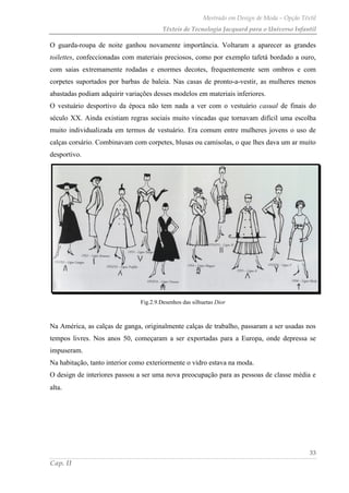 Mestrado em Design de Moda – Opção Têxtil
Têxteis de Tecnologia Jacquard para o Universo Infantil
33
Cap. II
O guarda-roupa de noite ganhou novamente importância. Voltaram a aparecer as grandes
toilettes, confeccionadas com materiais preciosos, como por exemplo tafetá bordado a ouro,
com saias extremamente rodadas e enormes decotes, frequentemente sem ombros e com
corpetes suportados por barbas de baleia. Nas casas de pronto-a-vestir, as mulheres menos
abastadas podiam adquirir variações desses modelos em materiais inferiores.
O vestuário desportivo da época não tem nada a ver com o vestuário casual de finais do
século XX. Ainda existiam regras sociais muito vincadas que tornavam difícil uma escolha
muito individualizada em termos de vestuário. Era comum entre mulheres jovens o uso de
calças corsário. Combinavam com corpetes, blusas ou camisolas, o que lhes dava um ar muito
desportivo.
Fig.2.9.Desenhos das silhuetas Dior
Na América, as calças de ganga, originalmente calças de trabalho, passaram a ser usadas nos
tempos livres. Nos anos 50, começaram a ser exportadas para a Europa, onde depressa se
impuseram.
Na habitação, tanto interior como exteriormente o vidro estava na moda.
O design de interiores passou a ser uma nova preocupação para as pessoas de classe média e
alta.
 