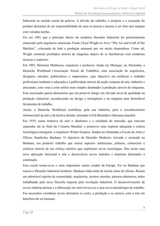 Mestrado em Design de Moda – Opção Têxtil
Têxteis de Tecnologia Jacquard para o Universo Infantil
8
Cap. II
Industrial no sentido actual da palavra. A divisão do trabalho, o projecto e a execução do
produto deixaram de ser responsabilidade de uma só pessoa e passou a ser feito por equipas
com variadas tarefas.
Foi em 1901 que o princípio básico do moderno Desenho Industrial foi primariamente
enunciado pelo arquitecto americano Frank Lloyd Wright no livro “The Art and Craft of the
Machine”, colocando de lado a produção artesanal por ser muito dispendiosa. Como tal,
Wright construiu protótipos através de máquinas depois de se familiarizar com modernas
técnicas e materiais.
Em 1907, Hermann Muthesius, arquitecto e professor, funda em Munique, na Alemanha, a
Deutsche Werkbund (Associação Alemã do Trabalho), uma associação de arquitectos,
designers, artesãos, publicitários e empresários, cujo objectivo era melhorar o trabalho
profissional mediante a educação e a publicidade através da acção conjunta de arte, indústria e
artesanato, com vista a criar estilos mais simples destinados à produção através de máquinas.
Esta associação queria demonstrar que era possível atingir um elevado nível de qualidade na
produção industrial, reconhecendo no design a inteligência e na máquina uma formidável
ferramenta de trabalho.
Assim, a Deutsche Werkbund contribuiu, pela sua indústria, para o reconhecimento
internacional da arte e da técnica alemãs, retirando à Grã-Bretanha a liderança mundial.
Em 1919, numa tentativa de unir o idealismo e a realidade do mercado, que estavam
separados até ao final da I Guerra Mundial, e promover uma resposta adequada à cultura
tecnológica emergente, o arquitecto Walter Gropius, fundou na Alemanha a Escola de Artes e
Ofícios Staatliches Bauhaus. O objectivo do Desenho Moderno, iniciado e ensinado na
Bauhaus, era produzir trabalho que unisse aspectos intelectuais, práticos, comerciais e
estéticos através de um esforço artístico que explorasse novas tecnologias. Deu assim uma
nova aplicação funcional à arte e desenvolveu novos métodos e materiais destinados à
construção.
Esta escola tornar-se-ia o mais importante centro criador da Europa. Foi na Bauhaus que
nasceu o Desenho Industrial moderno. Bauhaus tinha tanto de escola como de oficina. Reunia
um admirável espírito de comunidade, arquitectos, mestres artesãos, pintores abstractos, todos
trabalhando pela nova filosofia imposta pela revolução industrial. O desenvolvimento de
novas matérias-primas e a fabricação em série levava-os a uma nova metodologia de trabalho.
Era necessário coordenar novos elementos (o custo, a produção e os meios), com a arte em
benefício do ser humano.
 
