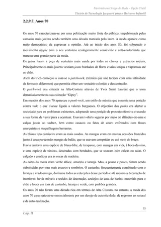 Mestrado em Design de Moda – Opção Têxtil
Têxteis de Tecnologia Jacquard para o Universo Infantil
35
Cap. II
2.2.9.7. Anos 70
Os anos 70 caracterizam-se por uma politização muito forte do público, impulsionada pelas
camadas mais jovens sendo também uma década marcada pelo lazer. A moda aparece como
meio democrático de expressar a opinião. Até ao início dos anos 80, foi sobretudo o
movimento hippie com o seu vestuário ecologicamente consciente e anti-conformista que
marcou uma grande parte da moda.
Os jeans foram a peça de vestuário mais usada por todas as classes e extractos sociais,
Principalmente os mais jovens vestiam jeans bordados de flores e saias longas e vaporosas até
ao chão.
Além do tricô começou a usar-se o patchwork, (técnica que une tecidos com uma infinidade
de formatos diferentes) que permitia obter um vestuário colorido e descontraído.
O patchwork deu entrada na Alta-Costura através de Yves Saint Laurent que o usou
demasiadamente na sua colecção “Gipsy”.
Em meados dos anos 70 apareceu o punk-rock, um estilo de música que assumia uma posição
contra tudo o que tivesse ligado a valores burgueses. O objectivo dos punks era alertar a
sociedade para os problemas existentes, adoptando uma posição de protesto ofensiva e usando
a sua forma de vestir para a acentuar. Usavam t-shirts seguras por meio de alfinetes-de-ama e
calças justas ao xadrez, bem como casacos ou fatos de couro enfeitados com frases
anarquistas e maquilhagens berrantes.
As blusas tipo camiseiro eram as mais usadas. As mangas eram em muitas ocasiões franzidas
junto à cava parecendo mangas de balão, que se usavam compridas ou até meio do braço.
Havia também uma espécie de blusa-bibe, de trespasse, com mangas em viés, à boca-de-sino,
e uma espécie de túnicas, decoradas com bordados, que se usavam com calças ou saias. O
calçado a condizer era as socas de madeira.
As cores da moda eram verde alface, amarelo e laranja. Mas, a pouco e pouco, foram sendo
substituídas por tons mais escuros e sombrios. O castanho, frequentemente combinado com o
laranja e verde-musgo, dominou todas as colecções desse período e até mesmo a decoração de
interiores: havia móveis e tecidos de decoração, azulejos de casa de banho, materiais para o
chão e louça em tons de castanho, laranja e verde, com padrões grandes.
Os anos 70 não foram uma década rica em termos de Alta Costura, no entanto, a moda dos
anos 70 caracterizou-se essencialmente por um desejo de autenticidade, de regresso ao natural
e de auto-realização.
 