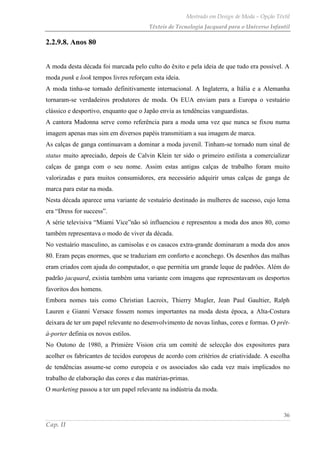 Mestrado em Design de Moda – Opção Têxtil
Têxteis de Tecnologia Jacquard para o Universo Infantil
36
Cap. II
2.2.9.8. Anos 80
A moda desta década foi marcada pelo culto do êxito e pela ideia de que tudo era possível. A
moda punk e look tempos livres reforçam esta ideia.
A moda tinha-se tornado definitivamente internacional. A Inglaterra, a Itália e a Alemanha
tornaram-se verdadeiros produtores de moda. Os EUA enviam para a Europa o vestuário
clássico e desportivo, enquanto que o Japão envia as tendências vanguardistas.
A cantora Madonna serve como referência para a moda uma vez que nunca se fixou numa
imagem apenas mas sim em diversos papéis transmitiam a sua imagem de marca.
As calças de ganga continuavam a dominar a moda juvenil. Tinham-se tornado num sinal de
status muito apreciado, depois de Calvin Klein ter sido o primeiro estilista a comercializar
calças de ganga com o seu nome. Assim estas antigas calças de trabalho foram muito
valorizadas e para muitos consumidores, era necessário adquirir umas calças de ganga de
marca para estar na moda.
Nesta década aparece uma variante de vestuário destinado às mulheres de sucesso, cujo lema
era “Dress for success”.
A série televisiva “Miami Vice”não só influenciou e representou a moda dos anos 80, como
também representava o modo de viver da década.
No vestuário masculino, as camisolas e os casacos extra-grande dominaram a moda dos anos
80. Eram peças enormes, que se traduziam em conforto e aconchego. Os desenhos das malhas
eram criados com ajuda do computador, o que permitia um grande leque de padrões. Além do
padrão jacquard, existia também uma variante com imagens que representavam os desportos
favoritos dos homens.
Embora nomes tais como Christian Lacroix, Thierry Mugler, Jean Paul Gaultier, Ralph
Lauren e Gianni Versace fossem nomes importantes na moda desta época, a Alta-Costura
deixara de ter um papel relevante no desenvolvimento de novas linhas, cores e formas. O prêt-
à-porter definia os novos estilos.
No Outono de 1980, a Primiére Vision cria um comité de selecção dos expositores para
acolher os fabricantes de tecidos europeus de acordo com critérios de criatividade. A escolha
de tendências assume-se como europeia e os associados são cada vez mais implicados no
trabalho de elaboração das cores e das matérias-primas.
O marketing passou a ter um papel relevante na indústria da moda.
 
