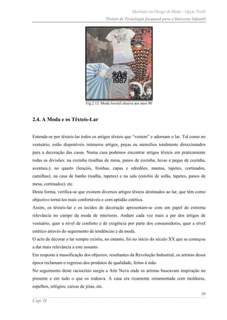 Mestrado em Design de Moda – Opção Têxtil
Têxteis de Tecnologia Jacquard para o Universo Infantil
39
Cap. II
Fig.2.12. Moda Juvenil alusiva aos anos 80
2.4. A Moda e os Têxteis-Lar
Entende-se por têxteis-lar todos os artigos têxteis que “vestem” e adornam o lar. Tal como no
vestuário, estão disponíveis inúmeros artigos, peças ou utensílios totalmente direccionados
para a decoração das casas. Numa casa podemos encontrar artigos têxteis em praticamente
todas as divisões: na cozinha (toalhas de mesa, panos de cozinha, luvas e pegas de cozinha,
aventais,); no quarto (lençóis, fronhas, capas e edredões, mantas, tapetes, cortinados,
camilhas); na casa de banho (toalha, tapetes) e na sala (estofos de sofás, tapetes, panos de
mesa, cortinados); etc.
Desta forma, verifica-se que existem diversos artigos têxteis destinados ao lar, que têm como
objectivo torná-los mais confortáveis e com aptidão estética.
Assim, os têxteis-lar e os tecidos de decoração apresentam-se com um papel de extrema
relevância no campo da moda de interiores. Andam cada vez mais a par dos artigos de
vestuário, quer a nível de conforto e de exigência por parte dos consumidores, quer a nível
estético através do seguimento de tendências e da moda.
O acto de decorar o lar sempre existiu, no entanto, foi no inicio do século XX que se começou
a dar mais relevância a este assunto.
Em resposta à massificação dos objectos, resultantes da Revolução Industrial, os artistas dessa
época reclamam o regresso dos produtos de qualidade, feitos à mão.
No seguimento deste raciocínio surgiu a Arte Nova onde os artistas buscavam inspiração no
presente e em tudo o que os rodeava. A casa era ricamente ornamentada com molduras,
espelhos, relógios, caixas de jóias, etc.
 