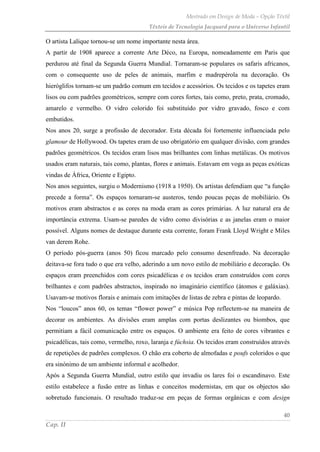 Mestrado em Design de Moda – Opção Têxtil
Têxteis de Tecnologia Jacquard para o Universo Infantil
40
Cap. II
O artista Lalique tornou-se um nome importante nesta área.
A partir de 1908 aparece a corrente Arte Déco, na Europa, nomeadamente em Paris que
perdurou até final da Segunda Guerra Mundial. Tornaram-se populares os safaris africanos,
com o consequente uso de peles de animais, marfim e madrepérola na decoração. Os
hieróglifos tornam-se um padrão comum em tecidos e acessórios. Os tecidos e os tapetes eram
lisos ou com padrões geométricos, sempre com cores fortes, tais como, preto, prata, cromado,
amarelo e vermelho. O vidro colorido foi substituído por vidro gravado, fosco e com
embutidos.
Nos anos 20, surge a profissão de decorador. Esta década foi fortemente influenciada pelo
glamour de Hollywood. Os tapetes eram de uso obrigatório em qualquer divisão, com grandes
padrões geométricos. Os tecidos eram lisos mas brilhantes com linhas metálicas. Os motivos
usados eram naturais, tais como, plantas, flores e animais. Estavam em voga as peças exóticas
vindas de África, Oriente e Egipto.
Nos anos seguintes, surgiu o Modernismo (1918 a 1950). Os artistas defendiam que “a função
precede a forma”. Os espaços tornaram-se austeros, tendo poucas peças de mobiliário. Os
motivos eram abstractos e as cores na moda eram as cores primárias. A luz natural era de
importância extrema. Usam-se paredes de vidro como divisórias e as janelas eram o maior
possível. Alguns nomes de destaque durante esta corrente, foram Frank Lloyd Wright e Miles
van derem Rohe.
O período pós-guerra (anos 50) ficou marcado pelo consumo desenfreado. Na decoração
deitava-se fora tudo o que era velho, aderindo a um novo estilo de mobiliário e decoração. Os
espaços eram preenchidos com cores psicadélicas e os tecidos eram construídos com cores
brilhantes e com padrões abstractos, inspirado no imaginário científico (átomos e galáxias).
Usavam-se motivos florais e animais com imitações de listas de zebra e pintas de leopardo.
Nos “loucos” anos 60, os temas “flower power” e música Pop reflectem-se na maneira de
decorar os ambientes. As divisões eram amplas com portas deslizantes ou biombos, que
permitiam a fácil comunicação entre os espaços. O ambiente era feito de cores vibrantes e
psicadélicas, tais como, vermelho, roxo, laranja e fúchsia. Os tecidos eram construídos através
de repetições de padrões complexos. O chão era coberto de almofadas e poufs coloridos o que
era sinónimo de um ambiente informal e acolhedor.
Após a Segunda Guerra Mundial, outro estilo que invadiu os lares foi o escandinavo. Este
estilo estabelece a fusão entre as linhas e conceitos modernistas, em que os objectos são
sobretudo funcionais. O resultado traduz-se em peças de formas orgânicas e com design
 