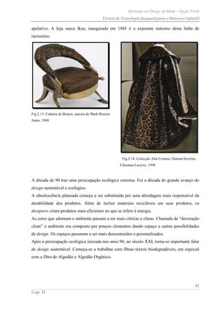 Mestrado em Design de Moda – Opção Têxtil
Têxteis de Tecnologia Jacquard para o Universo Infantil
41
Cap. II
apelativo. A loja sueca Ikea, inaugurada em 1943 é o expoente máximo desta linha de
raciocínio.
Fig.2.13. Cadeira de Braços, autoria de Mark Brazier
Jones, 1980
Fig.2.14. Colecção Alta Costura, Outono/Inverno,
Christian Lacroix, 1998
A década de 90 traz uma preocupação ecológica extrema. Foi a década do grande avanço do
design sustentável e ecológico.
A obsolescência planeada começa a ser substituída por uma abordagem mais responsável da
durabilidade dos produtos. Além de incluir materiais recicláveis em seus produtos, os
designers criam produtos mais eficientes no que se refere à energia.
As cores que adornam o ambiente passam a ser mais cítricas e claras. Chamada de “decoração
clean” o ambiente era composto por poucos elementos dando espaço a outras possibilidades
de design. Os espaços passaram a ser mais descontraídos e personalizados.
Após a preocupação ecológica iniciada nos anos 90, no século XXI, torna-se importante falar
de design sustentável. Começa-se a trabalhar com fibras têxteis biodegradáveis, em especial
com a fibra de Algodão e Algodão Orgânico.
 