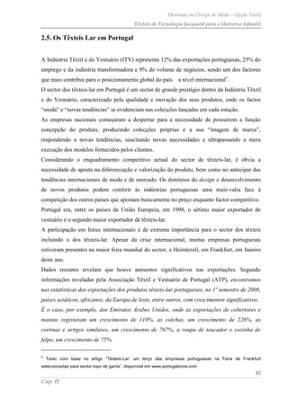 Mestrado em Design de Moda – Opção Têxtil
Têxteis de Tecnologia Jacquard para o Universo Infantil
42
Cap. II
2.5. Os Têxteis Lar em Portugal
A Indústria Têxtil e do Vestuário (ITV) representa 12% das exportações portuguesas, 25% do
emprego e da indústria transformadora e 9% do volume de negócios, sendo um dos factores
que mais contribui para o posicionamento global do país a nível internacional1
.
O sector dos têxteis-lar em Portugal é um sector de grande prestígio dentro da Indústria Têxtil
e do Vestuário, caracterizado pela qualidade e inovação dos seus produtos, onde os factos
“moda” e “novas tendências” se evidenciam nas colecções lançadas em cada estação.
As empresas nacionais começaram a despertar para a necessidade de possuírem a função
concepção do produto, produzindo colecções próprias e a sua “imagem de marca”,
respondendo a novas tendências, suscitando novas necessidades e ultrapassando a mera
execução dos modelos fornecidos pelos clientes.
Considerando o enquadramento competitivo actual do sector de têxteis-lar, é óbvia a
necessidade de aposta na diferenciação e valorização do produto, bem como no antecipar das
tendências internacionais de moda e de mercado. Os domínios do design e desenvolvimento
de novos produtos podem conferir às indústrias portuguesas uma mais-valia face à
competição dos outros países que apostam basicamente no preço enquanto factor competitivo.
Portugal era, entre os países da União Europeia, em 1998, o sétimo maior exportador de
vestuário e o segundo maior exportador de têxteis-lar.
A participação em feiras internacionais é de extrema importância para o sector dos têxteis
incluindo o dos têxteis-lar. Apesar da crise internacional, muitas empresas portuguesas
estiveram presentes na maior feira mundial do sector, a Heimtextil, em Frankfurt, em Janeiro
deste ano.
Dados recentes revelam que houve aumentos significativos nas exportações. Segundo
informações reveladas pela Associação Têxtil e Vestuário de Portugal (ATP), encontramos
nas estatísticas das exportações dos produtos têxteis-lar portugueses, no 1º semestre de 2008,
países asiáticos, africanos, da Europa de leste, entre outros, com crescimentos significativos.
É o caso, por exemplo, dos Emiratos Árabes Unidos, onde as exportações de cobertores e
mantas registaram um crescimento de 110%, as colchas, um crescimento de 226%, as
cortinas e artigos similares, um crescimento de 767%, a roupa de toucador e cozinha de
felpo, um crescimento de 75%.
3
Texto com base no artigo “Têxteis-Lar: um terço das empresas portuguesas na Feira de Frankfurt
seleccionadas para sector topo de gama”, disponível em www.portugalzone.com
 