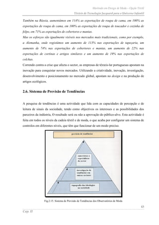Mestrado em Design de Moda – Opção Têxtil
Têxteis de Tecnologia Jacquard para o Universo Infantil
43
Cap. II
Também na Rússia, aumentámos em 114% as exportações de roupa de cama, em 100% as
exportações de roupa de cama, em 100% as exportações de roupa de toucador e cozinha de
felpo, em 71% as exportações de cobertores e mantas.
Mas os esforços são igualmente visíveis nos mercados mais tradicionais, como por exemplo,
a Alemanha, onde registámos um aumento de 113% nas exportações de tapeçaria, um
aumento de 74% nas exportações de cobertores e mantas, um aumento de 22% nas
exportações de cortinas e artigos similares e um aumento de 19% nas exportações de
colchas.
Correndo contra a crise que afecta o sector, as empresas de têxteis-lar portuguesas apostam na
inovação para conquistar novos mercados. Utilizando a criatividade, inovação, investigação,
desenvolvimento e posicionamento no mercado global, apostam no design e na produção de
artigos ecológicos.
2.6. Sistema de Previsão de Tendências
A pesquisa de tendências é uma actividade que lida com as capacidades de percepção e de
leitura de sinais da sociedade, tendo como objectivos os interesses e as possibilidades dos
parceiros da indústria, O resultado será ou não a aprovação do público-alvo. Esta actividade é
feita em todos os níveis da cadeia têxtil e de moda, o que acaba por configurar um sistema de
controlos em diferentes níveis, que têm que funcionar de um modo preciso.
Fig.2.15. Sistema de Previsão de Tendências dos Observatórios de Moda
 