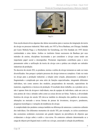 Mestrado em Design de Moda – Opção Têxtil
Têxteis de Tecnologia Jacquard para o Universo Infantil
9
Cap. II
Fig.2.1.
Esta escola desenvolveu algumas das ideias necessárias para o sucesso da integração da teoria
do design no processo industrial. Mais tarde, em 1937,a Nova Bauhaus, em Chicago, fundada
por Lázio Moholy-Nagy e a Hochschule fur Gestaltung, em Ulm fundada em 1953 deram
continuidade a estas ideias. Ambos os institutos foram sucessores da Bauhaus por seus
métodos de ensino, disciplinas leccionadas e por considerar o design como tendo um
importante papel social a desempenhar. Prestaram importantes contributos para o novo
pensamento sobre a unificação da teoria do design com a prática em relação aos métodos
industriais de produção.
No decorrer do século XX, os produtos, teorias e estilos do design tornaram-se cada vez mais
diversificados. Isto porque o próprio processo do design tornou-se complexo. Cada vez mais
no design para a produção industrial, a relação entre criação, planeamento e produção é
fragmentada e complicada por uma série de funções especializadas, integrando diferentes
indivíduos, tais como autores dos modelos, pesquisadores de mercado, especialistas de
materiais, engenheiros e técnicos de produção. O resultado deste trabalho, ou o produto em si,
não é apenas fruto de designers individuais, mas de equipas de indivíduos, cada um com os
seus pontos de vista e atitudes sobre como as coisas devem ser feitas. Todavia, a diversidade
histórica do design do século XX deve-se também às alterações dos padrões de consumo,
alterações no mercado e novas formas de pensar de inventores, designers, produtores,
progresso tecnológico e variações de tendências do design.
A complexidade dos produtos começa também na diferença de naturezas e contextos culturais
dos indivíduos. Em diferentes momentos do século XX, por exemplo, os ciclos económicos
das economias ocidentais exerceram um grande impacto na prevalência de objectos que
evidenciam o design sobre o estilo e vice-versa. Os contextos culturais determinarão se a
carga do objecto privilegiará mais o estilo ou o design, associado à solução de problemas.
 