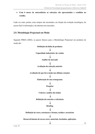Mestrado em Design de Moda – Opção Têxtil
Têxteis de Tecnologia Jacquard para o Universo Infantil
46
Cap. II
Com 6 meses de antecedência as colecções são apresentadas e vendidas no
retalho.
Cada vez mais, porém, estes tempos são encurtados, em função da evolução tecnológica, do
acesso fácil à informação e da abertura nos mercados.
2.9. Metodologia Projectual em Moda
Segundo PIRES (2002), os passos básicos para a Metodologia Projectual em produtos de
moda são:
Definição da linha de produtos
Capacidade industrial e de vendas
Análise de mercado
Avaliação da colecção anterior
Avaliação do que foi a moda nas últimas estações
Elaboração de um cronograma
Pesquisa
Colecta e análise dos dados
Definição do conceito e referência
Briefing
Definição de cores, estruturas e formas, tecidos e acessórios
Desenvolvimento de novas cores, materiais, bordados, aplicações
 