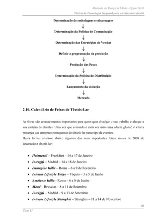 Mestrado em Design de Moda – Opção Têxtil
Têxteis de Tecnologia Jacquard para o Universo Infantil
48
Cap. II
Determinação de embalagens e etiquetagem
Determinação da Política de Comunicação
Determinação das Estratégias de Vendas
Definir a programação da produção
Produção das Peças
Determinação da Politica de Distribuição
Lançamento da colecção
Mercado
2.10. Calendário de Feiras de Têxteis-Lar
As feiras são acontecimentos importantes para quem quer divulgar o seu trabalho e alargar a
sua carteira de clientes. Uma vez que o mundo é cada vez mais uma aldeia global, é vital a
presença das empresas portuguesas de têxteis-lar neste tipo de eventos.
Desta forma, alista-se abaixo algumas das mais importantes feiras anuais de 2009 de
decoração e têxteis-lar:
Heimtextil – Frankfurt – 14 a 17 de Janeiro
Intergift – Madrid – 14 a 18 de Janeiro
Immagine Itália – Roma – 6 a 9 de Fevereiro
Interior Lifestyle Tokyo – Tóquio – 3 a 5 de Junho
Ambiente Itália - Roma – 6 a 8 de Junho
Mood – Bruxelas – 8 a 11 de Setembro
Intergift – Madrid – 9 a 13 de Setembro
Interior Lifestyle Shanghai – Shanghai – 11 a 14 de Novembro
 