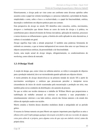 Mestrado em Design de Moda – Opção Têxtil
Têxteis de Tecnologia Jacquard para o Universo Infantil
10
Cap. II
Historicamente, o design pode ser visto como um confronto entre diversas opiniões sobre
assuntos como o papel da vertente tecnológica e o processo industrial, a prioridade da função,
simplicidade e custo, sobre o luxo e a exclusividade; e o papel da funcionalidade, estética,
decoração e simbolismo em objectos práticos para uso comum.
Esta perspectiva do design no século XX identifica estes conceitos, estilos, movimentos,
designers e instituições que deram forma ao curso da teoria do design e à prática, ou
contribuíram para o desenvolvimento de formas inovadoras, aplicação de materiais, processos
e meios técnicos ou influenciaram o gosto, a história do estilo aplicado às artes decorativas, à
cultura e à sociedade em geral.
Design significa hoje toda a atitude projectual. É também uma poderosa ferramenta de
estímulo ao consumo, o que se tornou indispensável nos nossos dias uma vez que fornece ao
objecto características estéticas, de personalidade e de funcionalidade.
Assim, uma noção actual de design integra, obrigatoriamente, os condicionalismos do
marketing, como ciência de mercado.
1.3. O Design Têxtil
A noção de design, que, como vimos no subtema anterior, se refere à concepção de objectos
para a produção industrial, deve ser reconsiderada quando aplicada aos objectos têxteis.
A teoria primária do design desenvolveu-se na primeira metade do século XX a partir de
movimentos sociológicos e estéticos que procuravam perceber e interpretar novas
circunstâncias do início do século ocasionadas pela mecanização e produção em série, mas
também pelas novas condições da distribuição e do aumento da procura.
No que se refere aos tecidos destaca-se o trabalho de William Morris que proporcionou a
reabilitação do trabalho artesanal ao valorizar os materiais e suas propriedades e
simultaneamente valorizar o seu lado estético, através das formas naturais e do estudo dos
efeitos de repetição usados nos tecidos.
Morris estudou a história desses desenhos modulares desde a antiguidade até ao período
gótico.
O recurso às formas naturais era para Morris um aspecto importante para dignificar as artes e
ofícios (Arts and Crafts) porque qualquer decoração será fútil se não nos recordar de alguma
coisa para além de si própria, para alguma coisa de que seja um símbolo visível, como ele
próprio dizia.
 