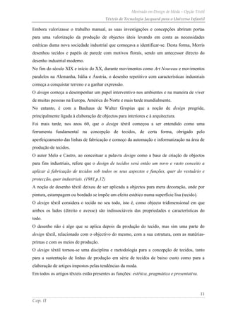 Mestrado em Design de Moda – Opção Têxtil
Têxteis de Tecnologia Jacquard para o Universo Infantil
11
Cap. II
Embora valorizasse o trabalho manual, as suas investigações e concepções abriram portas
para uma valorização da produção de objectos úteis levando em conta as necessidades
estéticas duma nova sociedade industrial que começava a identificar-se. Desta forma, Morris
desenhou tecidos e papéis de parede com motivos florais, sendo um antecessor directo do
desenho industrial moderno.
No fim do século XIX e início do XX, durante movimentos como Art Nouveau e movimentos
paralelos na Alemanha, Itália e Áustria, o desenho repetitivo com características industriais
começa a conquistar terreno e a ganhar expressão.
O design começa a desempenhar um papel interventivo nos ambientes e na maneira de viver
de muitas pessoas na Europa, América do Norte e mais tarde mundialmente.
No entanto, é com a Bauhaus de Walter Gropius que a noção de design progride,
principalmente ligada à elaboração de objectos para interiores e à arquitectura.
Foi mais tarde, nos anos 60, que o design têxtil começou a ser entendido como uma
ferramenta fundamental na concepção de tecidos, de certa forma, obrigado pelo
aperfeiçoamento das linhas de fabricação e começo da automação e informatização na área de
produção de tecidos.
O autor Melo e Castro, ao conceituar a palavra design como a base de criação de objectos
para fins industriais, refere que o design de tecidos será então um novo e vasto conceito a
aplicar à fabricação de tecidos sob todos os seus aspectos e funções, quer do vestuário e
protecção, quer industriais. (1981,p.12)
A noção de desenho têxtil deixou de ser aplicada a objectos para mera decoração, onde por
pintura, estampagem ou bordado se impõe um efeito estético numa superfície lisa (tecido).
O design têxtil considera o tecido no seu todo, isto é, como objecto tridimensional em que
ambos os lados (direito e avesso) são indissociáveis das propriedades e características do
todo.
O desenho não é algo que se aplica depois da produção do tecido, mas sim uma parte do
design têxtil, relacionado com o objectivo do mesmo, com a sua estrutura, com as matérias-
primas e com os meios de produção.
O design têxtil tornou-se uma disciplina e metodologia para a concepção de tecidos, tanto
para a sustentação de linhas de produção em série de tecidos de baixo custo como para a
elaboração de artigos impostos pelas tendências da moda.
Em todos os artigos têxteis estão presentes as funções: estética, pragmática e presentativa.
 