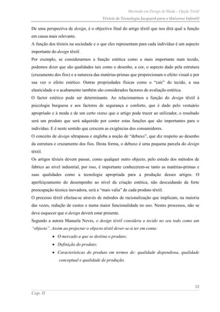 Mestrado em Design de Moda – Opção Têxtil
Têxteis de Tecnologia Jacquard para o Universo Infantil
12
Cap. II
De uma perspectiva de design, é o objectivo final do artigo têxtil que nos dirá qual a função
em causa mais relevante.
A função dos têxteis na sociedade e o que eles representam para cada indivíduo é um aspecto
importante do design têxtil.
Por exemplo, se considerarmos a função estética como a mais importante num tecido,
podemos dizer que são qualidades tais como o desenho, a cor, o aspecto dado pela estrutura
(cruzamento dos fios) e a natureza das matérias-primas que proporcionam o efeito visual e por
sua vez o efeito estético. Outras propriedades físicas como o “cair” do tecido, a sua
elasticidade e o acabamento também são considerados factores de avaliação estética.
O factor estético pode ser determinante. Ao relacionarmos a função do design têxtil à
psicologia burguesa e aos factores de segurança e conforto, que é dado pelo vestuário
apropriado e à moda e de um certo status que o artigo pode trazer ao utilizador, o resultado
será um produto que será adquirido por conter estas funções que são importantes para o
indivíduo. E é neste sentido que crescem as exigências dos consumidores.
O conceito de design ultrapassa e engloba a noção de “debuxo”, que diz respeito ao desenho
da estrutura e cruzamento dos fios. Desta forma, o debuxo é uma pequena parcela do design
têxtil.
Os artigos têxteis devem passar, como qualquer outro objecto, pelo estudo dos métodos de
fabrico ao nível industrial, por isso, é importante conhecerem-se tanto as matérias-primas e
suas qualidades como a tecnologia apropriada para a produção desses artigos. O
aperfeiçoamento do desempenho ao nível da criação estética, não descuidando da forte
preocupação técnica inovadora, será a “mais valia” de cada produto têxtil.
O processo têxtil efectua-se através de métodos de racionalização que implicam, na maioria
das vezes, redução de custos e numa maior funcionalidade no uso. Nestes processos, não se
deve esquecer que o design deverá estar presente.
Segundo a autora Manuela Neves, o design têxtil considera o tecido no seu todo como um
“objecto”. Assim ao projectar o objecto têxtil dever-se-á ter em conta:
O mercado a que se destina o produto;
Definição do produto;
Características do produto em termos de: qualidade dispendiosa, qualidade
conceptual e qualidade de produção.
 