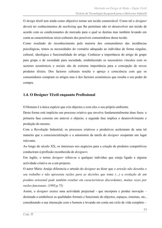 Mestrado em Design de Moda – Opção Têxtil
Têxteis de Tecnologia Jacquard para o Universo Infantil
13
Cap. II
O design têxtil tem ainda como objectivo tornar um tecido comerciável. Como tal o designer
deverá ter conhecimentos de marketing que lhe permitam não só desenvolver um tecido de
acordo com os condicionantes do mercado para o qual se destina mas também levando em
conta as características sócio-culturais dos possíveis consumidores desse tecido.
Como resultado do reconhecimento pela maioria dos consumidores das incidências
psicológicas, temos as necessidades do vestuário adequado ao indivíduo de forma singular,
cultural, ideológica e funcionalidade do artigo. Conhecer a importância do artigo de grupo
para grupo e de sociedade para sociedade, estabelecendo os necessários vínculos com os
sectores económicos e sociais são de extrema importância para a concepção de novos
produtos têxteis. Dos factores culturais resulta o apreço e consciência com que os
consumidores compram os artigos mas é dos factores económicos que resulta o seu poder de
compra.
1.4. O Designer Têxtil enquanto Profissional
O Homem é a única espécie que cria objectos e com eles o seu próprio ambiente.
Desta forma está implícito um processo criativo que envolve fundamentalmente duas fases: a
primeira fase consiste em antever o objecto; a segunda fase implica o desenvolvimento e
produção do mesmo.
Com a Revolução Industrial, os processos criativos e produtivos aceleraram de uma tal
maneira que a consciencialização e a autonomia da tarefa do designer ocuparam um lugar
relevante.
Ao longo do século XX, os interesses nos negócios para a criação de produtos competitivos
conduziram à profissão reconhecida de designers.
Em inglês, o termo designer refere-se a qualquer indivíduo que esteja ligado a alguma
actividade criativa ou a um projecto.
O autor Mário Araújo diferencia o artesão do designer ao dizer que o artesão não desenha o
seu trabalho e não apresenta razões para as decisões que toma (…) a evolução de um
produto artesanal pode também resultar em características discordantes, muitas vezes por
razões funcionais. (1995,p.75)
Assim, o designer exerce uma actividade projectual - que incorpora e produz inovação –
destinada a estabelecer as qualidades formais e funcionais de objectos, espaços, sistemas, etc.,
considerando a sua interacção com o homem e levando em conta um ciclo de vida completo –
 