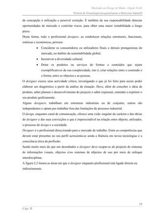 Mestrado em Design de Moda – Opção Têxtil
Têxteis de Tecnologia Jacquard para o Universo Infantil
14
Cap. II
da concepção à utilização e possível extinção. É também da sua responsabilidade detectar
oportunidades de mercado e controlar riscos, para obter uma maior rentabilidade a longo
prazo.
Desta forma, todo o profissional designer, ao estabelecer relações estruturais, funcionais,
estéticas e económicas, procura:
Considerar os consumidores ou utilizadores finais e demais protagonistas do
mercado, no âmbito da sustentabilidade global;
Incentivar a diversidade cultural;
Dotar os produtos ou serviços de formas e conteúdos que sejam
exemplificativos da sua complexidade, isto é, criar relações entre o conteúdo e
a forma; entre os objectos e as pessoas.
O designer exerce uma actividade crítica, investigando o que já foi feito para assim poder
elaborar um diagnóstico a partir da análise da situação. Deve, além de conceber a ideia de
produto, saber planear o desenvolvimento do projecto e saber expressar, entender e exprimir o
seu produto graficamente.
Alguns designers trabalham em estruturas industriais ou de conjunto, outros são
independentes e optam por trabalhar fora das limitações do processo industrial.
O design, enquanto canal de comunicação, oferece uma visão singular do carácter e das ideias
do designer e das suas convicções o que é imprescindível na relação entre objecto, utilizador,
o processo do design e a sociedade.
Designer é o profissional direccionado para o mercado de trabalho. Entre as competências que
devem estar presentes no seu perfil acrescenta-se ainda a fluência em novas tecnologias e a
consciência ética da profissão.
Sendo muito mais do que um desenhador o designer deve ocupar-se do projecto de sistemas
de informações visuais, objectos e/ou sistemas de objectos de uso por meio de enfoque
interdisciplinar.
A figura 2.2 ilustra as áreas em que o designer enquanto profissional está ligado directa ou
indirectamente.
 